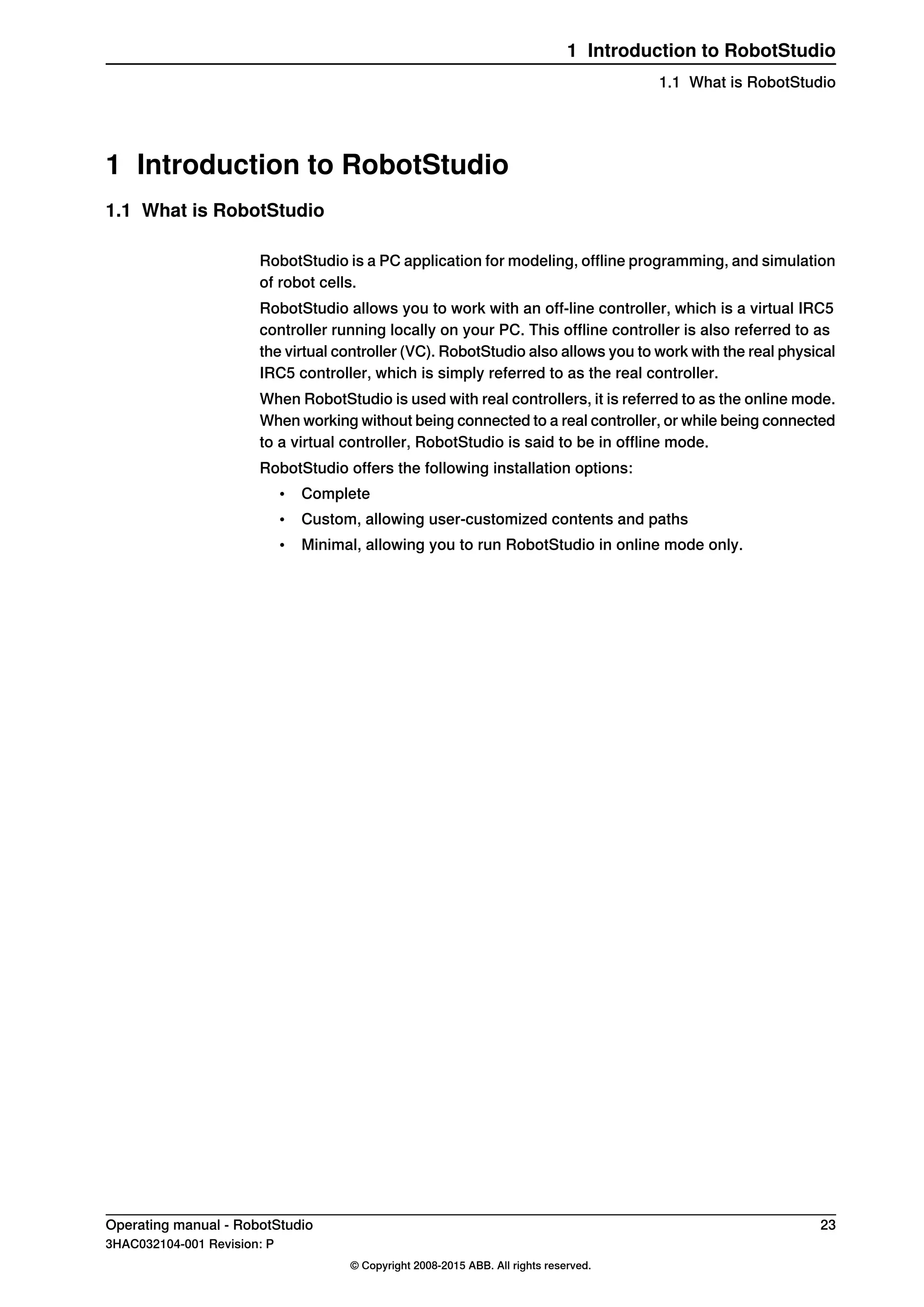 1 Introduction to RobotStudio
1.1 What is RobotStudio
RobotStudio is a PC application for modeling, offline programming, and simulation
of robot cells.
RobotStudio allows you to work with an off-line controller, which is a virtual IRC5
controller running locally on your PC. This offline controller is also referred to as
the virtual controller (VC). RobotStudio also allows you to work with the real physical
IRC5 controller, which is simply referred to as the real controller.
When RobotStudio is used with real controllers, it is referred to as the online mode.
When working without being connected to a real controller, or while being connected
to a virtual controller, RobotStudio is said to be in offline mode.
RobotStudio offers the following installation options:
• Complete
• Custom, allowing user-customized contents and paths
• Minimal, allowing you to run RobotStudio in online mode only.
Operating manual - RobotStudio 23
3HAC032104-001 Revision: P
© Copyright 2008-2015 ABB. All rights reserved.
1 Introduction to RobotStudio
1.1 What is RobotStudio
 