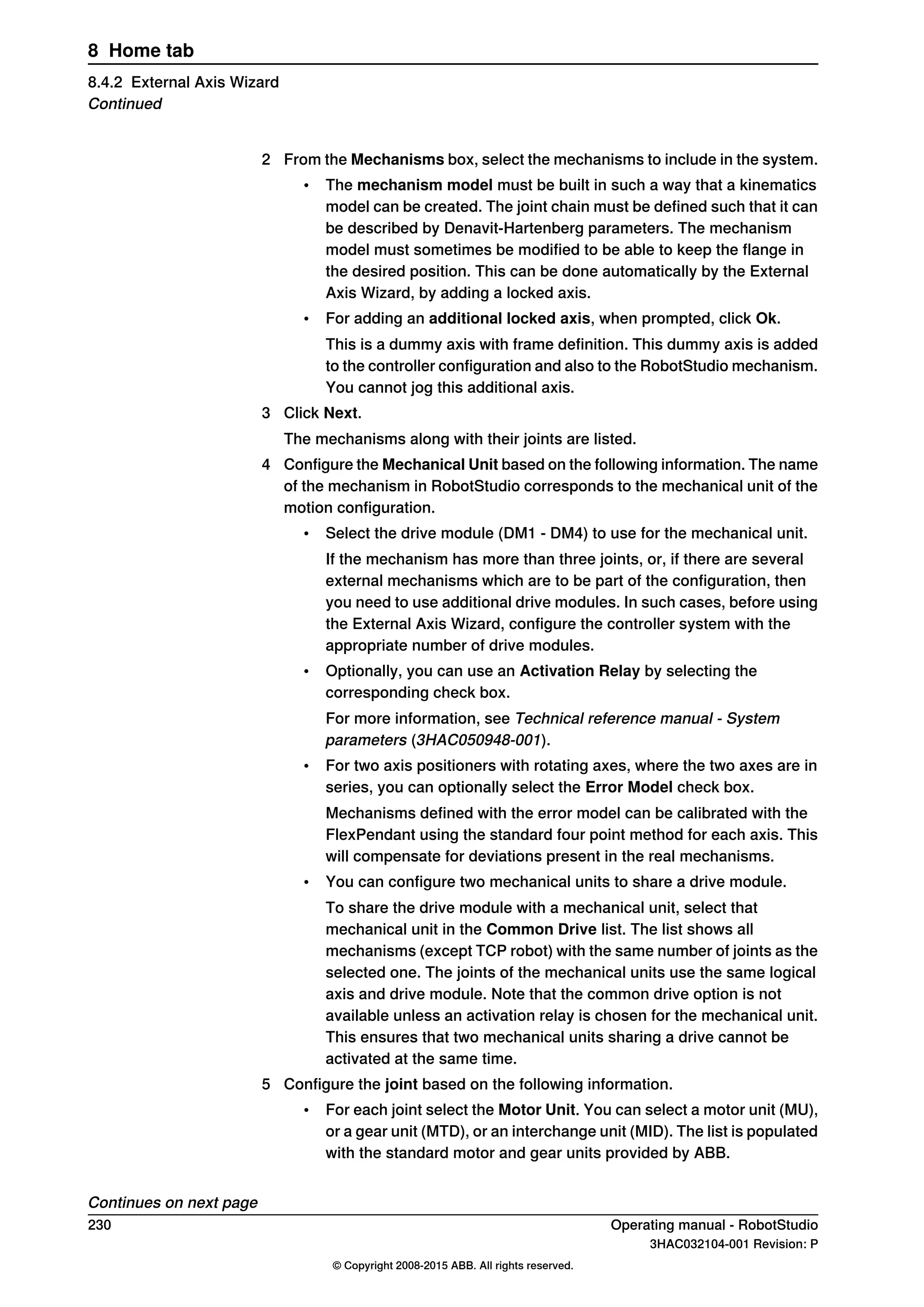 2 From the Mechanisms box, select the mechanisms to include in the system.
• The mechanism model must be built in such a way that a kinematics
model can be created. The joint chain must be defined such that it can
be described by Denavit-Hartenberg parameters. The mechanism
model must sometimes be modified to be able to keep the flange in
the desired position. This can be done automatically by the External
Axis Wizard, by adding a locked axis.
• For adding an additional locked axis, when prompted, click Ok.
This is a dummy axis with frame definition. This dummy axis is added
to the controller configuration and also to the RobotStudio mechanism.
You cannot jog this additional axis.
3 Click Next.
The mechanisms along with their joints are listed.
4 Configure the Mechanical Unit based on the following information. The name
of the mechanism in RobotStudio corresponds to the mechanical unit of the
motion configuration.
• Select the drive module (DM1 - DM4) to use for the mechanical unit.
If the mechanism has more than three joints, or, if there are several
external mechanisms which are to be part of the configuration, then
you need to use additional drive modules. In such cases, before using
the External Axis Wizard, configure the controller system with the
appropriate number of drive modules.
• Optionally, you can use an Activation Relay by selecting the
corresponding check box.
For more information, see Technical reference manual - System
parameters (3HAC050948-001).
• For two axis positioners with rotating axes, where the two axes are in
series, you can optionally select the Error Model check box.
Mechanisms defined with the error model can be calibrated with the
FlexPendant using the standard four point method for each axis. This
will compensate for deviations present in the real mechanisms.
• You can configure two mechanical units to share a drive module.
To share the drive module with a mechanical unit, select that
mechanical unit in the Common Drive list. The list shows all
mechanisms (except TCP robot) with the same number of joints as the
selected one. The joints of the mechanical units use the same logical
axis and drive module. Note that the common drive option is not
available unless an activation relay is chosen for the mechanical unit.
This ensures that two mechanical units sharing a drive cannot be
activated at the same time.
5 Configure the joint based on the following information.
• For each joint select the Motor Unit. You can select a motor unit (MU),
or a gear unit (MTD), or an interchange unit (MID). The list is populated
with the standard motor and gear units provided by ABB.
Continues on next page
230 Operating manual - RobotStudio
3HAC032104-001 Revision: P
© Copyright 2008-2015 ABB. All rights reserved.
8 Home tab
8.4.2 External Axis Wizard
Continued
 
