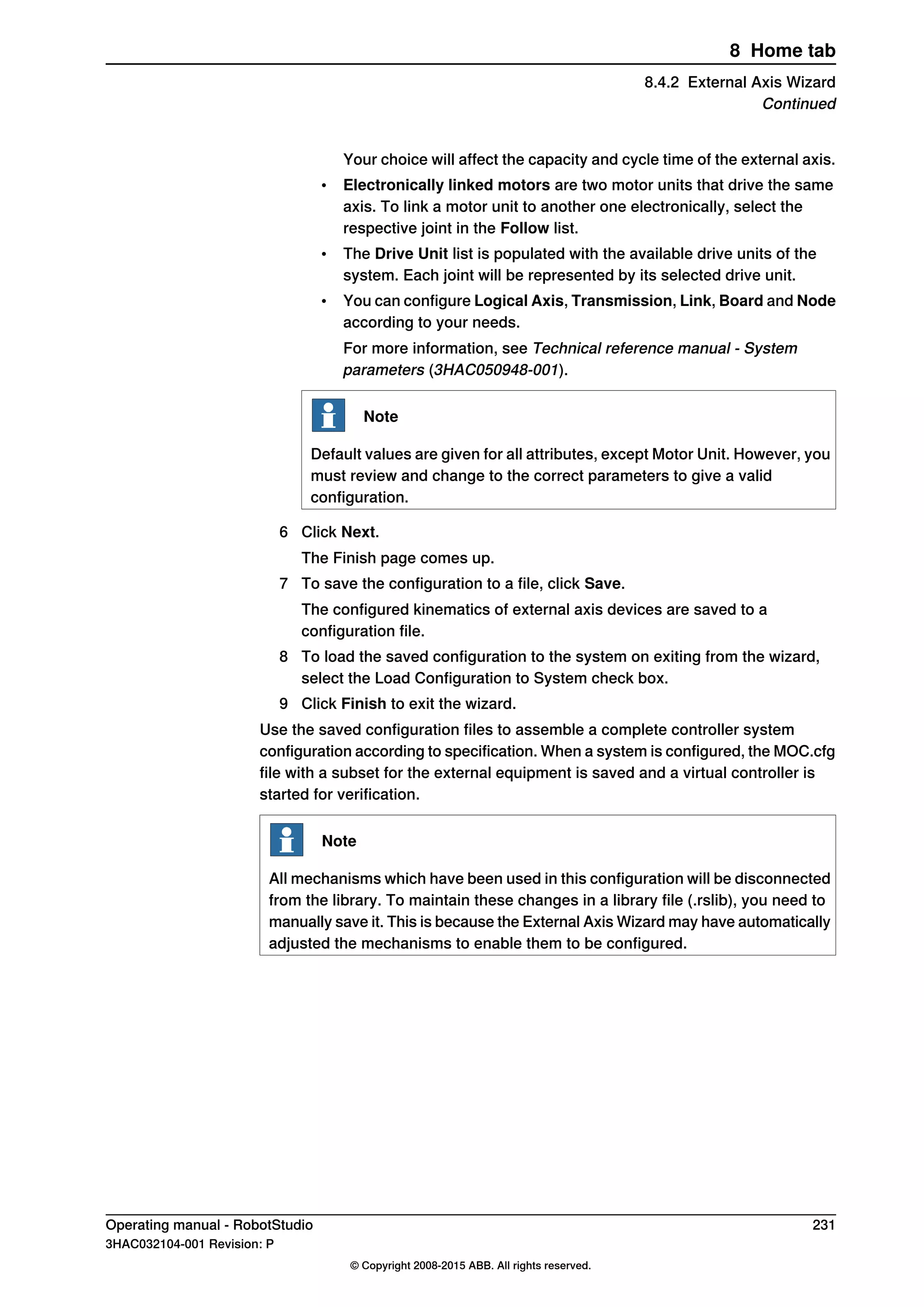 Your choice will affect the capacity and cycle time of the external axis.
• Electronically linked motors are two motor units that drive the same
axis. To link a motor unit to another one electronically, select the
respective joint in the Follow list.
• The Drive Unit list is populated with the available drive units of the
system. Each joint will be represented by its selected drive unit.
• You can configure Logical Axis, Transmission, Link, Board and Node
according to your needs.
For more information, see Technical reference manual - System
parameters (3HAC050948-001).
Note
Default values are given for all attributes, except Motor Unit. However, you
must review and change to the correct parameters to give a valid
configuration.
6 Click Next.
The Finish page comes up.
7 To save the configuration to a file, click Save.
The configured kinematics of external axis devices are saved to a
configuration file.
8 To load the saved configuration to the system on exiting from the wizard,
select the Load Configuration to System check box.
9 Click Finish to exit the wizard.
Use the saved configuration files to assemble a complete controller system
configuration according to specification. When a system is configured, the MOC.cfg
file with a subset for the external equipment is saved and a virtual controller is
started for verification.
Note
All mechanisms which have been used in this configuration will be disconnected
from the library. To maintain these changes in a library file (.rslib), you need to
manually save it. This is because the External Axis Wizard may have automatically
adjusted the mechanisms to enable them to be configured.
Operating manual - RobotStudio 231
3HAC032104-001 Revision: P
© Copyright 2008-2015 ABB. All rights reserved.
8 Home tab
8.4.2 External Axis Wizard
Continued
 