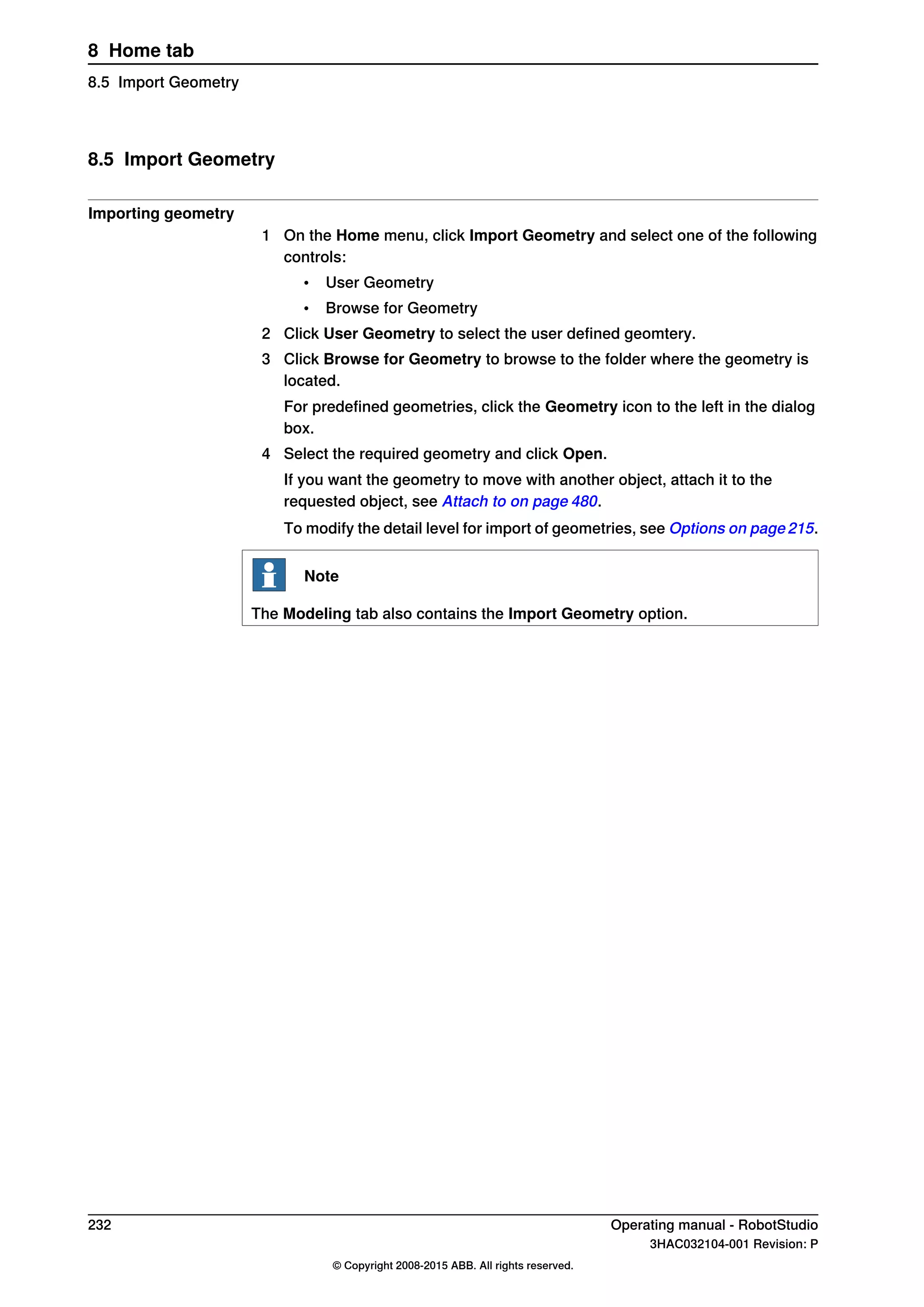 8.5 Import Geometry
Importing geometry
1 On the Home menu, click Import Geometry and select one of the following
controls:
• User Geometry
• Browse for Geometry
2 Click User Geometry to select the user defined geomtery.
3 Click Browse for Geometry to browse to the folder where the geometry is
located.
For predefined geometries, click the Geometry icon to the left in the dialog
box.
4 Select the required geometry and click Open.
If you want the geometry to move with another object, attach it to the
requested object, see Attach to on page 480.
To modify the detail level for import of geometries, see Options on page 215.
Note
The Modeling tab also contains the Import Geometry option.
232 Operating manual - RobotStudio
3HAC032104-001 Revision: P
© Copyright 2008-2015 ABB. All rights reserved.
8 Home tab
8.5 Import Geometry
 