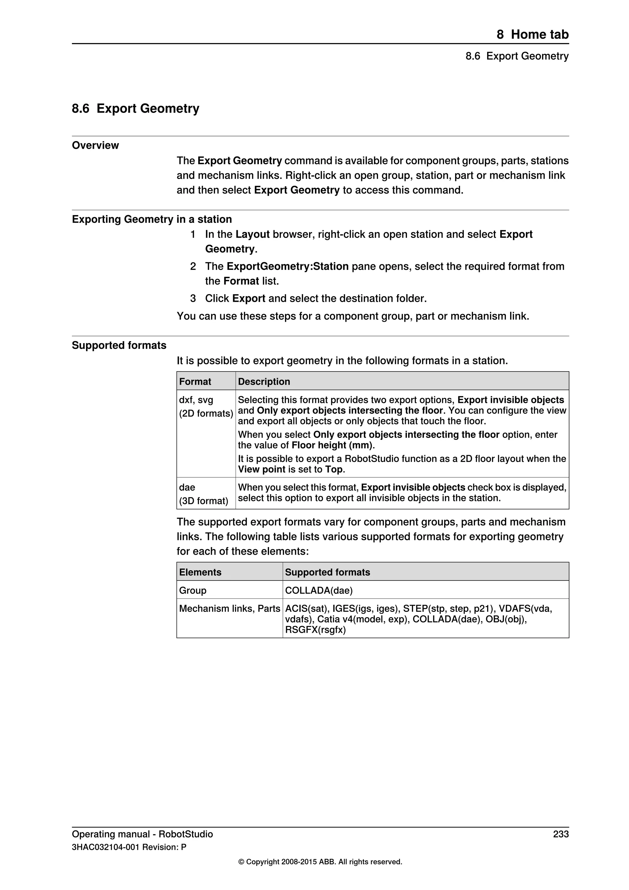 8.6 Export Geometry
Overview
The Export Geometry command is available for component groups, parts, stations
and mechanism links. Right-click an open group, station, part or mechanism link
and then select Export Geometry to access this command.
Exporting Geometry in a station
1 In the Layout browser, right-click an open station and select Export
Geometry.
2 The ExportGeometry:Station pane opens, select the required format from
the Format list.
3 Click Export and select the destination folder.
You can use these steps for a component group, part or mechanism link.
Supported formats
It is possible to export geometry in the following formats in a station.
DescriptionFormat
Selecting this format provides two export options, Export invisible objects
and Only export objects intersecting the floor. You can configure the view
and export all objects or only objects that touch the floor.
dxf, svg
(2D formats)
When you select Only export objects intersecting the floor option, enter
the value of Floor height (mm).
It is possible to export a RobotStudio function as a 2D floor layout when the
View point is set to Top.
When you select this format, Export invisible objects check box is displayed,
select this option to export all invisible objects in the station.
dae
(3D format)
The supported export formats vary for component groups, parts and mechanism
links. The following table lists various supported formats for exporting geometry
for each of these elements:
Supported formatsElements
COLLADA(dae)Group
ACIS(sat), IGES(igs, iges), STEP(stp, step, p21), VDAFS(vda,
vdafs), Catia v4(model, exp), COLLADA(dae), OBJ(obj),
RSGFX(rsgfx)
Mechanism links, Parts
Operating manual - RobotStudio 233
3HAC032104-001 Revision: P
© Copyright 2008-2015 ABB. All rights reserved.
8 Home tab
8.6 Export Geometry
 