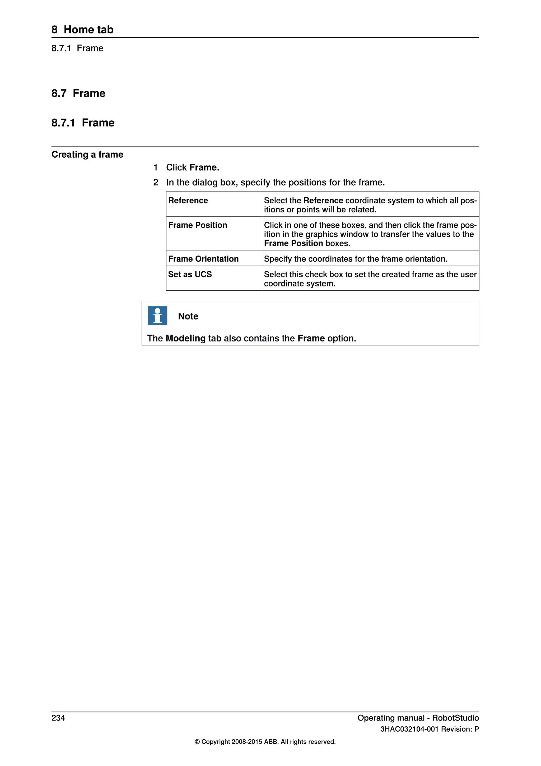 8.7 Frame
8.7.1 Frame
Creating a frame
1 Click Frame.
2 In the dialog box, specify the positions for the frame.
Select the Reference coordinate system to which all pos-
itions or points will be related.
Reference
Click in one of these boxes, and then click the frame pos-
ition in the graphics window to transfer the values to the
Frame Position boxes.
Frame Position
Specify the coordinates for the frame orientation.Frame Orientation
Select this check box to set the created frame as the user
coordinate system.
Set as UCS
Note
The Modeling tab also contains the Frame option.
234 Operating manual - RobotStudio
3HAC032104-001 Revision: P
© Copyright 2008-2015 ABB. All rights reserved.
8 Home tab
8.7.1 Frame
 