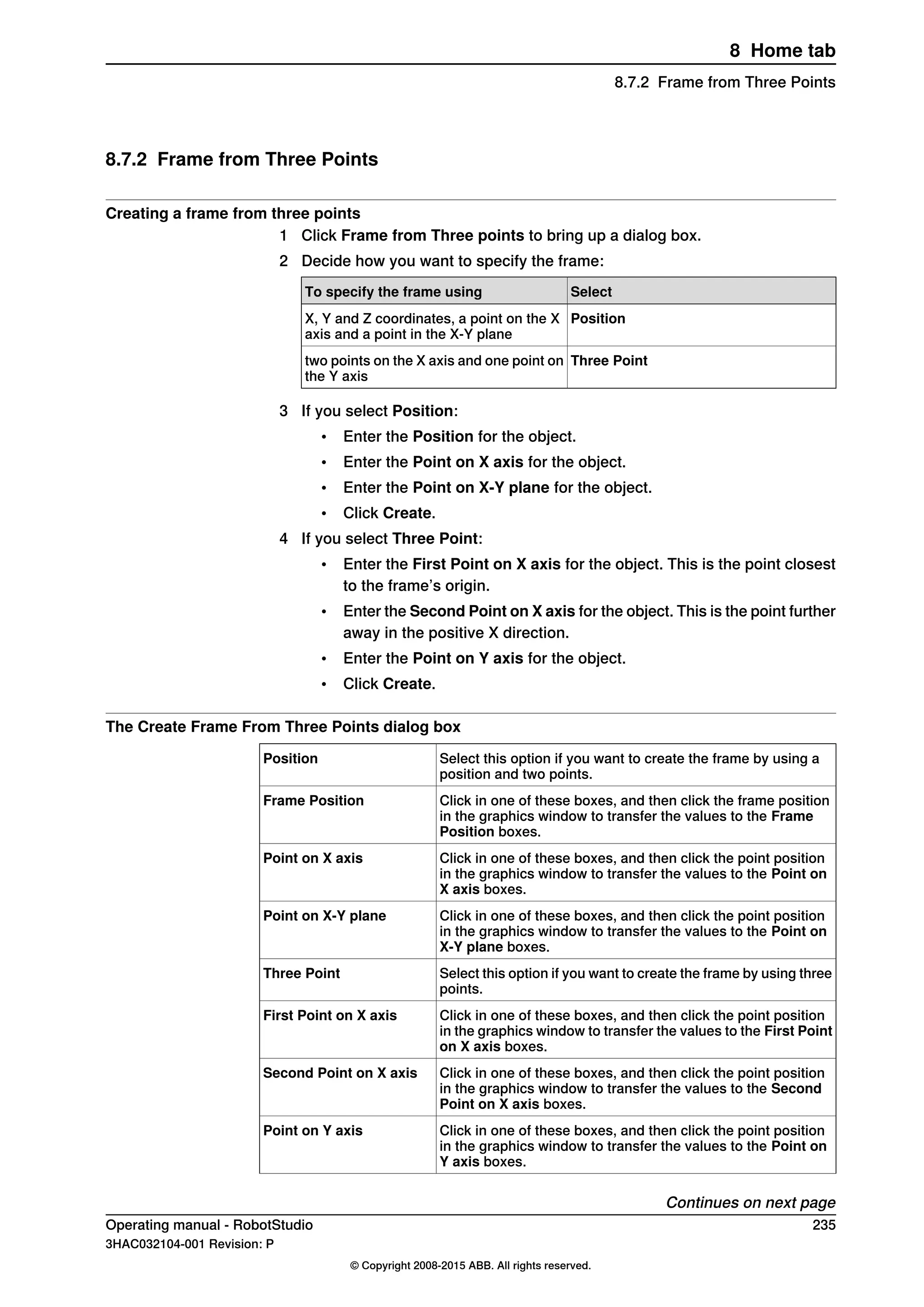 8.7.2 Frame from Three Points
Creating a frame from three points
1 Click Frame from Three points to bring up a dialog box.
2 Decide how you want to specify the frame:
SelectTo specify the frame using
PositionX, Y and Z coordinates, a point on the X
axis and a point in the X-Y plane
Three Pointtwo points on the X axis and one point on
the Y axis
3 If you select Position:
• Enter the Position for the object.
• Enter the Point on X axis for the object.
• Enter the Point on X-Y plane for the object.
• Click Create.
4 If you select Three Point:
• Enter the First Point on X axis for the object. This is the point closest
to the frame’s origin.
• Enter the Second Point on X axis for the object. This is the point further
away in the positive X direction.
• Enter the Point on Y axis for the object.
• Click Create.
The Create Frame From Three Points dialog box
Select this option if you want to create the frame by using a
position and two points.
Position
Click in one of these boxes, and then click the frame position
in the graphics window to transfer the values to the Frame
Position boxes.
Frame Position
Click in one of these boxes, and then click the point position
in the graphics window to transfer the values to the Point on
X axis boxes.
Point on X axis
Click in one of these boxes, and then click the point position
in the graphics window to transfer the values to the Point on
X-Y plane boxes.
Point on X-Y plane
Select this option if you want to create the frame by using three
points.
Three Point
Click in one of these boxes, and then click the point position
in the graphics window to transfer the values to the First Point
on X axis boxes.
First Point on X axis
Click in one of these boxes, and then click the point position
in the graphics window to transfer the values to the Second
Point on X axis boxes.
Second Point on X axis
Click in one of these boxes, and then click the point position
in the graphics window to transfer the values to the Point on
Y axis boxes.
Point on Y axis
Continues on next page
Operating manual - RobotStudio 235
3HAC032104-001 Revision: P
© Copyright 2008-2015 ABB. All rights reserved.
8 Home tab
8.7.2 Frame from Three Points
 