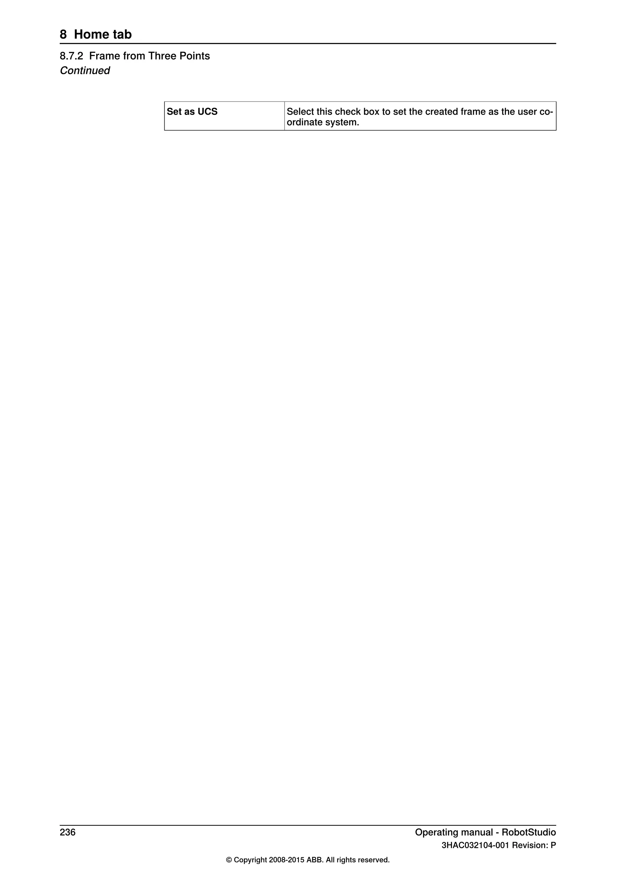 Select this check box to set the created frame as the user co-
ordinate system.
Set as UCS
236 Operating manual - RobotStudio
3HAC032104-001 Revision: P
© Copyright 2008-2015 ABB. All rights reserved.
8 Home tab
8.7.2 Frame from Three Points
Continued
 