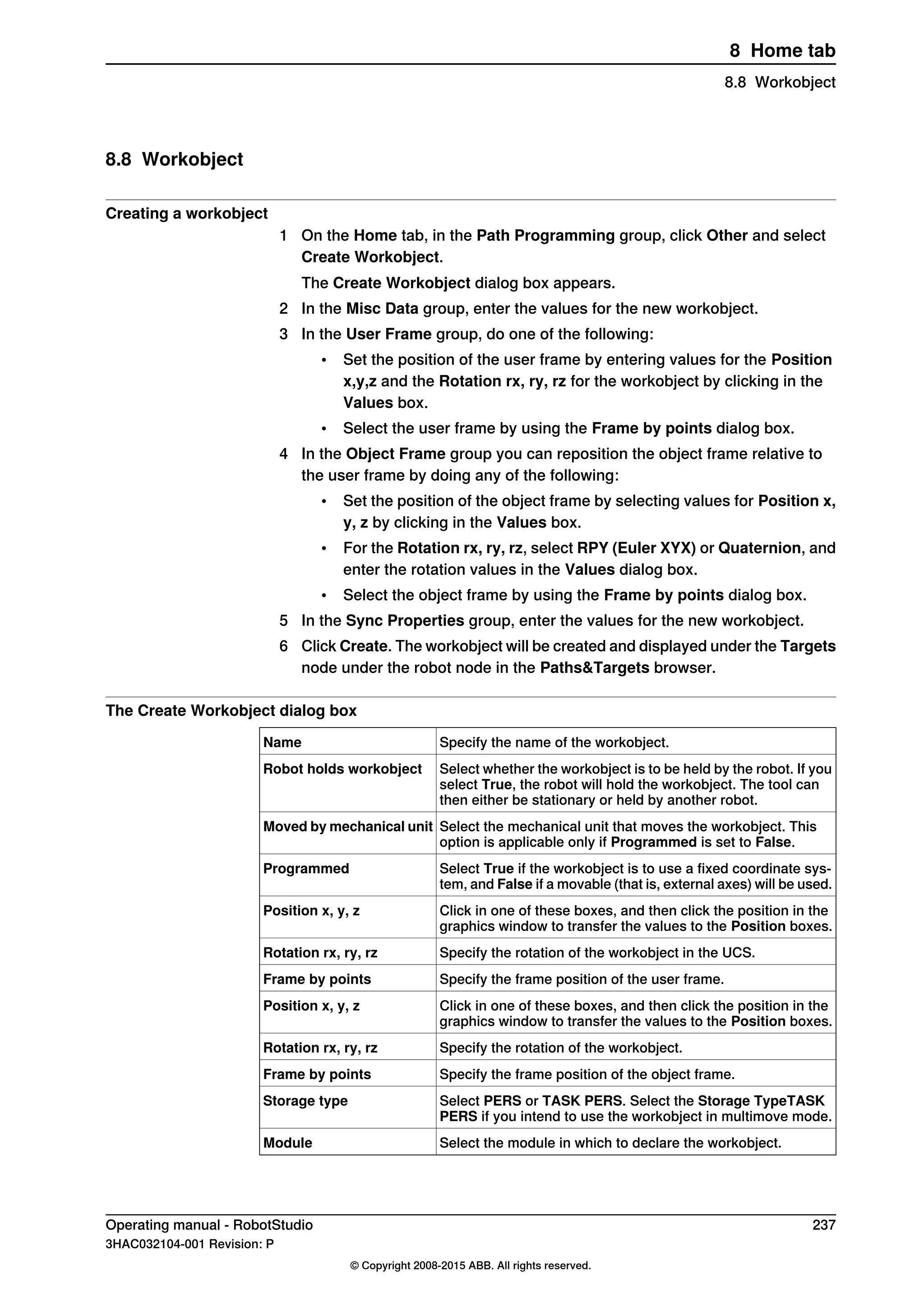 8.8 Workobject
Creating a workobject
1 On the Home tab, in the Path Programming group, click Other and select
Create Workobject.
The Create Workobject dialog box appears.
2 In the Misc Data group, enter the values for the new workobject.
3 In the User Frame group, do one of the following:
• Set the position of the user frame by entering values for the Position
x,y,z and the Rotation rx, ry, rz for the workobject by clicking in the
Values box.
• Select the user frame by using the Frame by points dialog box.
4 In the Object Frame group you can reposition the object frame relative to
the user frame by doing any of the following:
• Set the position of the object frame by selecting values for Position x,
y, z by clicking in the Values box.
• For the Rotation rx, ry, rz, select RPY (Euler XYX) or Quaternion, and
enter the rotation values in the Values dialog box.
• Select the object frame by using the Frame by points dialog box.
5 In the Sync Properties group, enter the values for the new workobject.
6 Click Create. The workobject will be created and displayed under the Targets
node under the robot node in the Paths&Targets browser.
The Create Workobject dialog box
Specify the name of the workobject.Name
Select whether the workobject is to be held by the robot. If you
select True, the robot will hold the workobject. The tool can
then either be stationary or held by another robot.
Robot holds workobject
Select the mechanical unit that moves the workobject. This
option is applicable only if Programmed is set to False.
Moved by mechanical unit
Select True if the workobject is to use a fixed coordinate sys-
tem, and False if a movable (that is, external axes) will be used.
Programmed
Click in one of these boxes, and then click the position in the
graphics window to transfer the values to the Position boxes.
Position x, y, z
Specify the rotation of the workobject in the UCS.Rotation rx, ry, rz
Specify the frame position of the user frame.Frame by points
Click in one of these boxes, and then click the position in the
graphics window to transfer the values to the Position boxes.
Position x, y, z
Specify the rotation of the workobject.Rotation rx, ry, rz
Specify the frame position of the object frame.Frame by points
Select PERS or TASK PERS. Select the Storage TypeTASK
PERS if you intend to use the workobject in multimove mode.
Storage type
Select the module in which to declare the workobject.Module
Operating manual - RobotStudio 237
3HAC032104-001 Revision: P
© Copyright 2008-2015 ABB. All rights reserved.
8 Home tab
8.8 Workobject
 