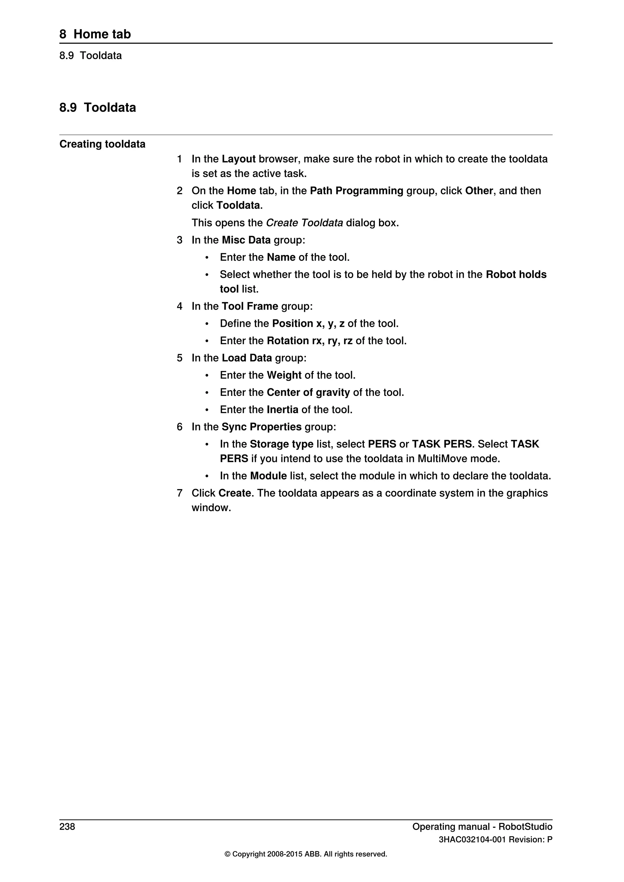 8.9 Tooldata
Creating tooldata
1 In the Layout browser, make sure the robot in which to create the tooldata
is set as the active task.
2 On the Home tab, in the Path Programming group, click Other, and then
click Tooldata.
This opens the Create Tooldata dialog box.
3 In the Misc Data group:
• Enter the Name of the tool.
• Select whether the tool is to be held by the robot in the Robot holds
tool list.
4 In the Tool Frame group:
• Define the Position x, y, z of the tool.
• Enter the Rotation rx, ry, rz of the tool.
5 In the Load Data group:
• Enter the Weight of the tool.
• Enter the Center of gravity of the tool.
• Enter the Inertia of the tool.
6 In the Sync Properties group:
• In the Storage type list, select PERS or TASK PERS. Select TASK
PERS if you intend to use the tooldata in MultiMove mode.
• In the Module list, select the module in which to declare the tooldata.
7 Click Create. The tooldata appears as a coordinate system in the graphics
window.
238 Operating manual - RobotStudio
3HAC032104-001 Revision: P
© Copyright 2008-2015 ABB. All rights reserved.
8 Home tab
8.9 Tooldata
 