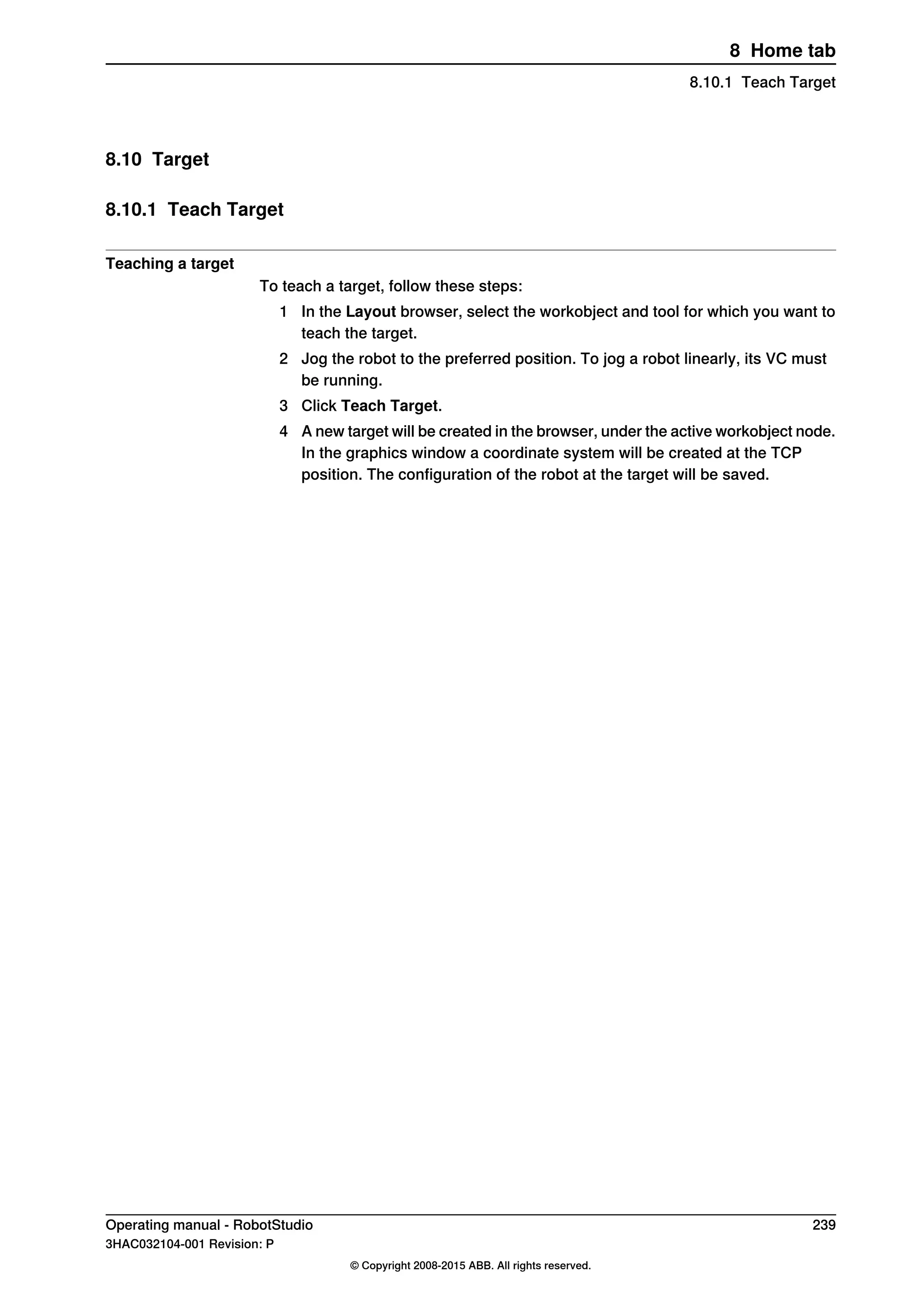 8.10 Target
8.10.1 Teach Target
Teaching a target
To teach a target, follow these steps:
1 In the Layout browser, select the workobject and tool for which you want to
teach the target.
2 Jog the robot to the preferred position. To jog a robot linearly, its VC must
be running.
3 Click Teach Target.
4 A new target will be created in the browser, under the active workobject node.
In the graphics window a coordinate system will be created at the TCP
position. The configuration of the robot at the target will be saved.
Operating manual - RobotStudio 239
3HAC032104-001 Revision: P
© Copyright 2008-2015 ABB. All rights reserved.
8 Home tab
8.10.1 Teach Target
 