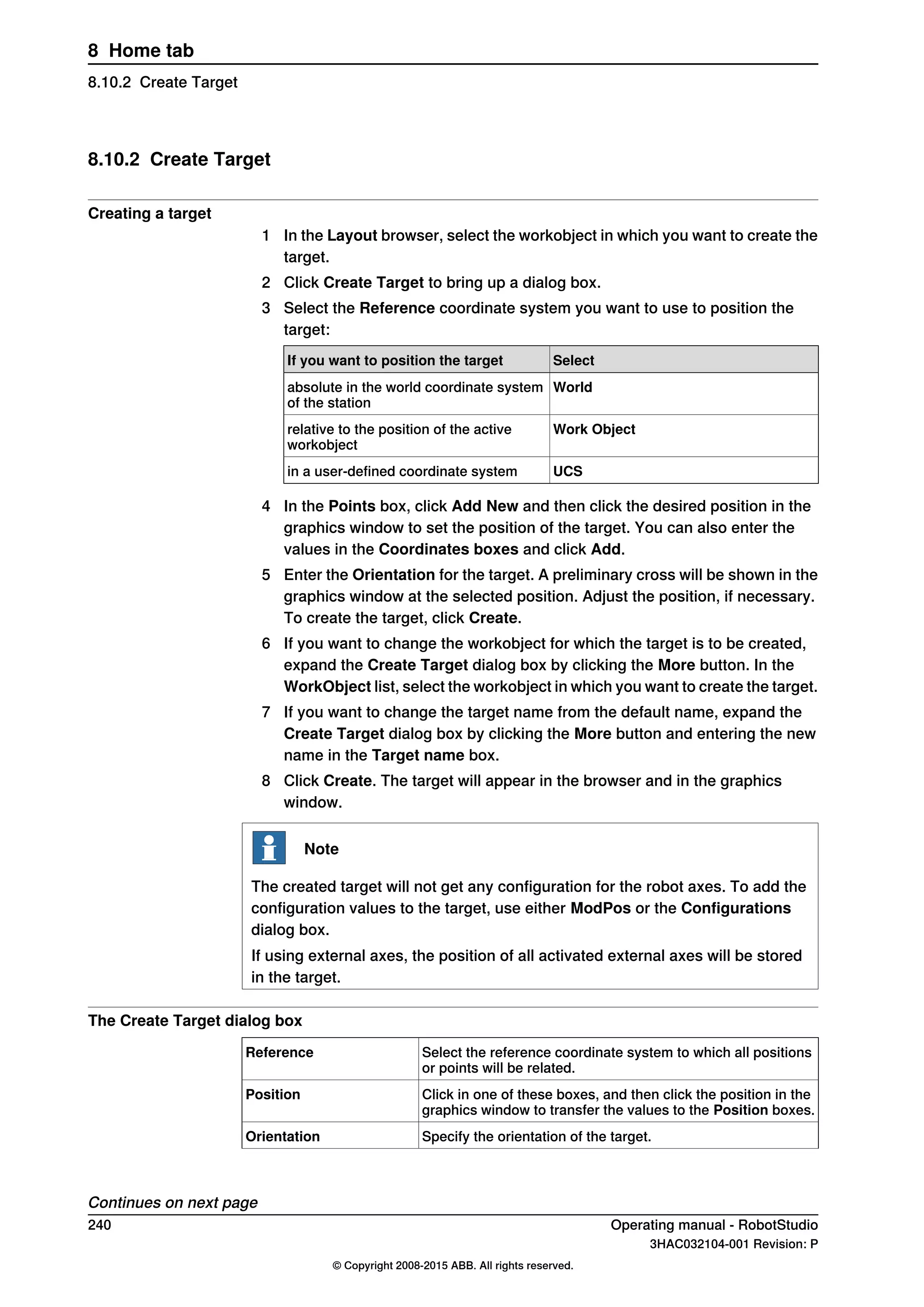 8.10.2 Create Target
Creating a target
1 In the Layout browser, select the workobject in which you want to create the
target.
2 Click Create Target to bring up a dialog box.
3 Select the Reference coordinate system you want to use to position the
target:
SelectIf you want to position the target
Worldabsolute in the world coordinate system
of the station
Work Objectrelative to the position of the active
workobject
UCSin a user-defined coordinate system
4 In the Points box, click Add New and then click the desired position in the
graphics window to set the position of the target. You can also enter the
values in the Coordinates boxes and click Add.
5 Enter the Orientation for the target. A preliminary cross will be shown in the
graphics window at the selected position. Adjust the position, if necessary.
To create the target, click Create.
6 If you want to change the workobject for which the target is to be created,
expand the Create Target dialog box by clicking the More button. In the
WorkObject list, select the workobject in which you want to create the target.
7 If you want to change the target name from the default name, expand the
Create Target dialog box by clicking the More button and entering the new
name in the Target name box.
8 Click Create. The target will appear in the browser and in the graphics
window.
Note
The created target will not get any configuration for the robot axes. To add the
configuration values to the target, use either ModPos or the Configurations
dialog box.
If using external axes, the position of all activated external axes will be stored
in the target.
The Create Target dialog box
Select the reference coordinate system to which all positions
or points will be related.
Reference
Click in one of these boxes, and then click the position in the
graphics window to transfer the values to the Position boxes.
Position
Specify the orientation of the target.Orientation
Continues on next page
240 Operating manual - RobotStudio
3HAC032104-001 Revision: P
© Copyright 2008-2015 ABB. All rights reserved.
8 Home tab
8.10.2 Create Target
 