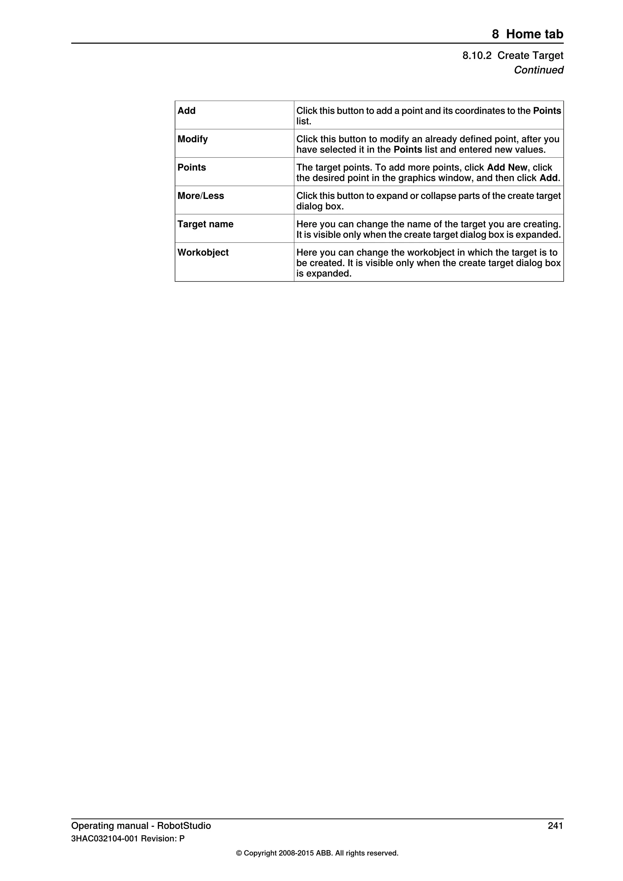 Click this button to add a point and its coordinates to the Points
list.
Add
Click this button to modify an already defined point, after you
have selected it in the Points list and entered new values.
Modify
The target points. To add more points, click Add New, click
the desired point in the graphics window, and then click Add.
Points
Click this button to expand or collapse parts of the create target
dialog box.
More/Less
Here you can change the name of the target you are creating.
It is visible only when the create target dialog box is expanded.
Target name
Here you can change the workobject in which the target is to
be created. It is visible only when the create target dialog box
is expanded.
Workobject
Operating manual - RobotStudio 241
3HAC032104-001 Revision: P
© Copyright 2008-2015 ABB. All rights reserved.
8 Home tab
8.10.2 Create Target
Continued
 