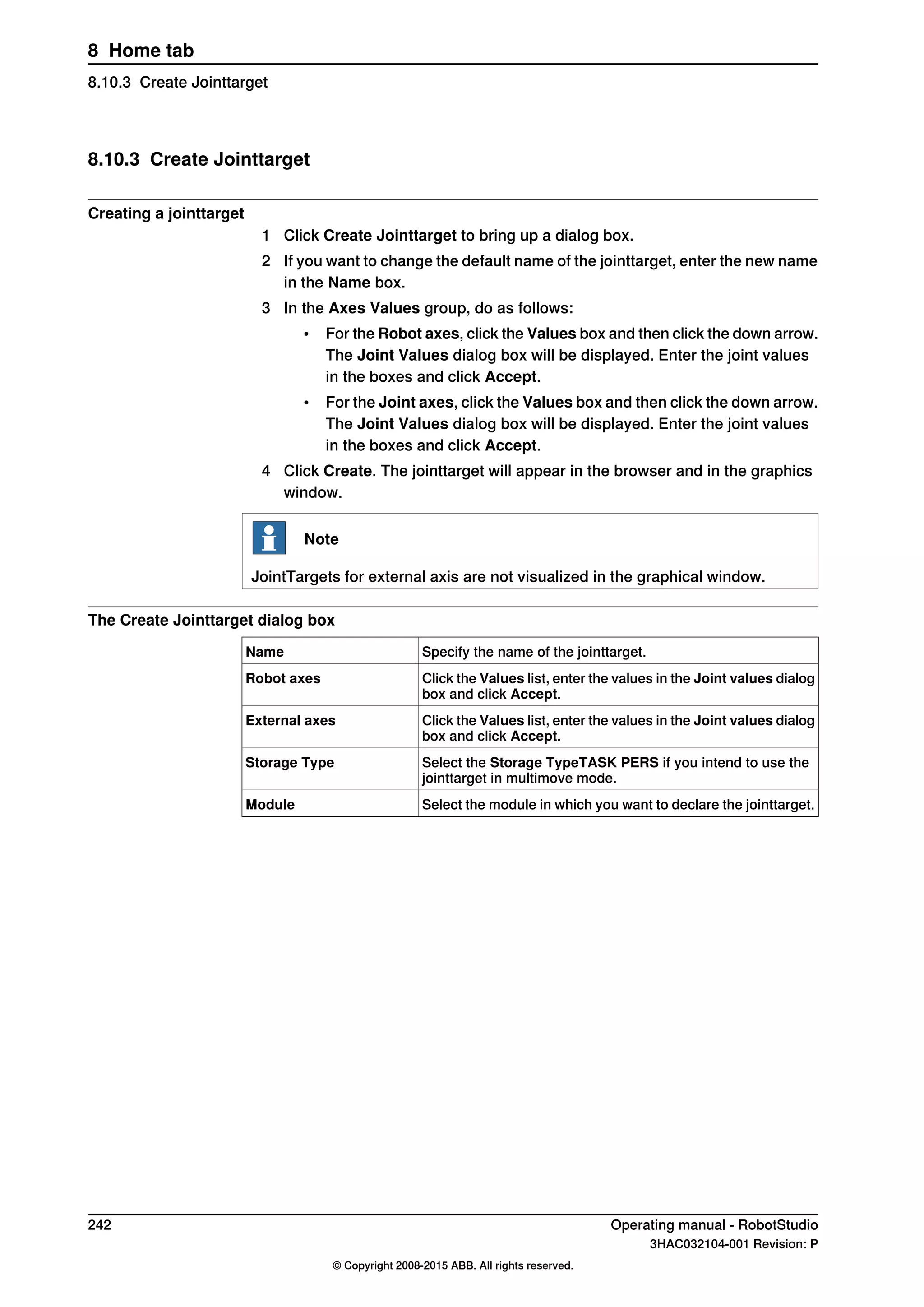 8.10.3 Create Jointtarget
Creating a jointtarget
1 Click Create Jointtarget to bring up a dialog box.
2 If you want to change the default name of the jointtarget, enter the new name
in the Name box.
3 In the Axes Values group, do as follows:
• For the Robot axes, click the Values box and then click the down arrow.
The Joint Values dialog box will be displayed. Enter the joint values
in the boxes and click Accept.
• For the Joint axes, click the Values box and then click the down arrow.
The Joint Values dialog box will be displayed. Enter the joint values
in the boxes and click Accept.
4 Click Create. The jointtarget will appear in the browser and in the graphics
window.
Note
JointTargets for external axis are not visualized in the graphical window.
The Create Jointtarget dialog box
Specify the name of the jointtarget.Name
Click the Values list, enter the values in the Joint values dialog
box and click Accept.
Robot axes
Click the Values list, enter the values in the Joint values dialog
box and click Accept.
External axes
Select the Storage TypeTASK PERS if you intend to use the
jointtarget in multimove mode.
Storage Type
Select the module in which you want to declare the jointtarget.Module
242 Operating manual - RobotStudio
3HAC032104-001 Revision: P
© Copyright 2008-2015 ABB. All rights reserved.
8 Home tab
8.10.3 Create Jointtarget
 