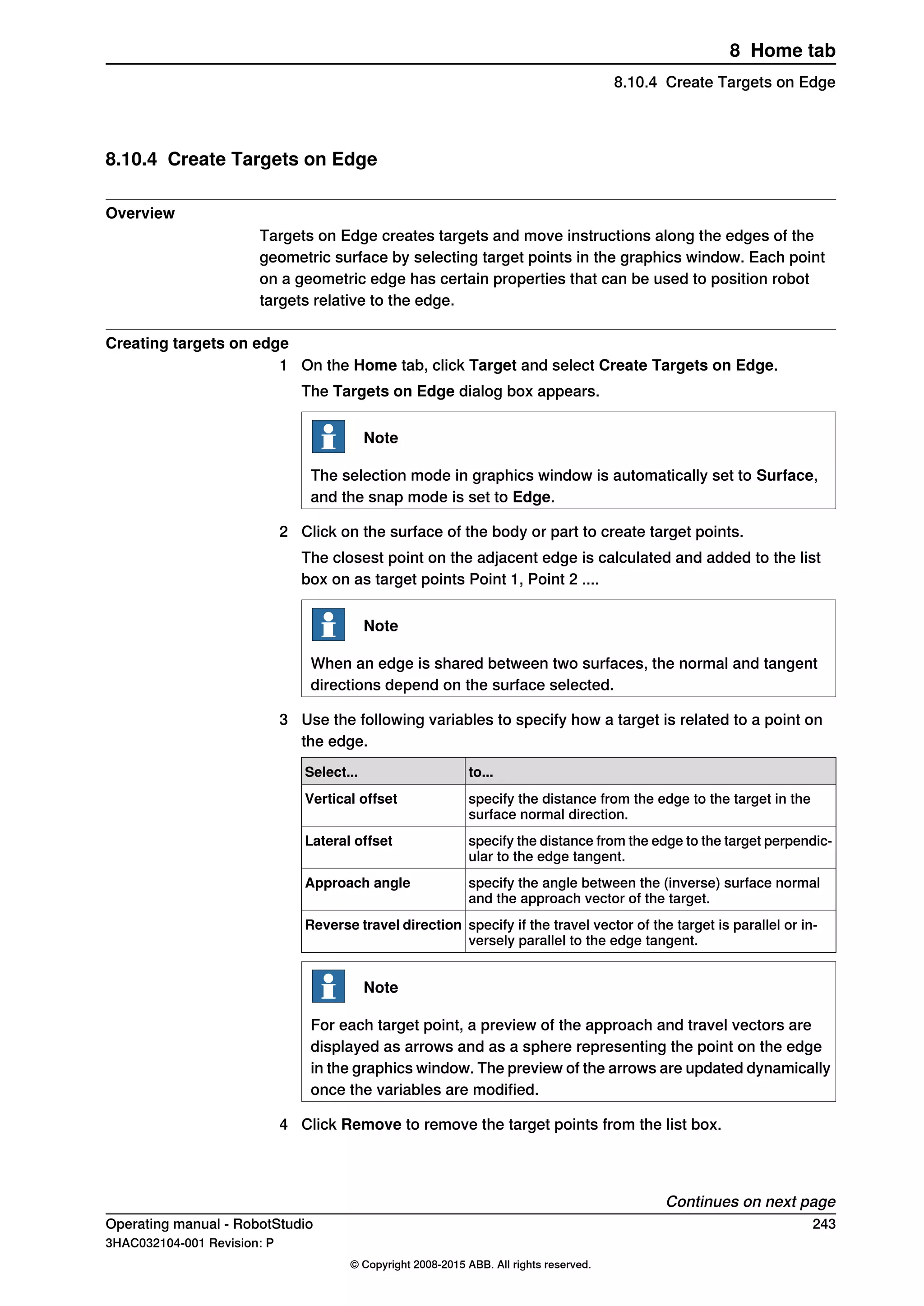 8.10.4 Create Targets on Edge
Overview
Targets on Edge creates targets and move instructions along the edges of the
geometric surface by selecting target points in the graphics window. Each point
on a geometric edge has certain properties that can be used to position robot
targets relative to the edge.
Creating targets on edge
1 On the Home tab, click Target and select Create Targets on Edge.
The Targets on Edge dialog box appears.
Note
The selection mode in graphics window is automatically set to Surface,
and the snap mode is set to Edge.
2 Click on the surface of the body or part to create target points.
The closest point on the adjacent edge is calculated and added to the list
box on as target points Point 1, Point 2 ....
Note
When an edge is shared between two surfaces, the normal and tangent
directions depend on the surface selected.
3 Use the following variables to specify how a target is related to a point on
the edge.
to...Select...
specify the distance from the edge to the target in the
surface normal direction.
Vertical offset
specify the distance from the edge to the target perpendic-
ular to the edge tangent.
Lateral offset
specify the angle between the (inverse) surface normal
and the approach vector of the target.
Approach angle
specify if the travel vector of the target is parallel or in-
versely parallel to the edge tangent.
Reverse travel direction
Note
For each target point, a preview of the approach and travel vectors are
displayed as arrows and as a sphere representing the point on the edge
in the graphics window. The preview of the arrows are updated dynamically
once the variables are modified.
4 Click Remove to remove the target points from the list box.
Continues on next page
Operating manual - RobotStudio 243
3HAC032104-001 Revision: P
© Copyright 2008-2015 ABB. All rights reserved.
8 Home tab
8.10.4 Create Targets on Edge
 