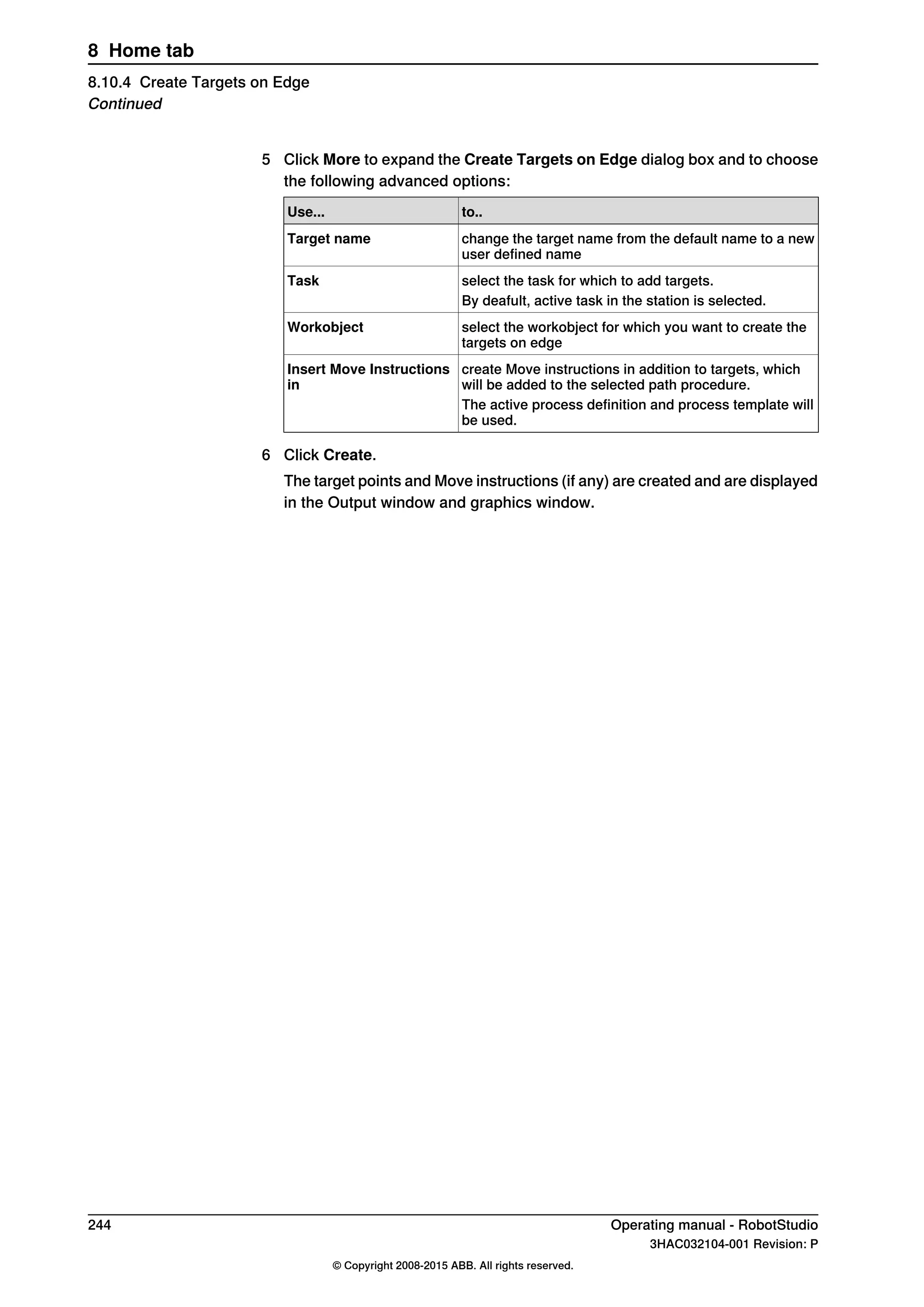 5 Click More to expand the Create Targets on Edge dialog box and to choose
the following advanced options:
to..Use...
change the target name from the default name to a new
user defined name
Target name
select the task for which to add targets.Task
By deafult, active task in the station is selected.
select the workobject for which you want to create the
targets on edge
Workobject
create Move instructions in addition to targets, which
will be added to the selected path procedure.
Insert Move Instructions
in
The active process definition and process template will
be used.
6 Click Create.
The target points and Move instructions (if any) are created and are displayed
in the Output window and graphics window.
244 Operating manual - RobotStudio
3HAC032104-001 Revision: P
© Copyright 2008-2015 ABB. All rights reserved.
8 Home tab
8.10.4 Create Targets on Edge
Continued
 