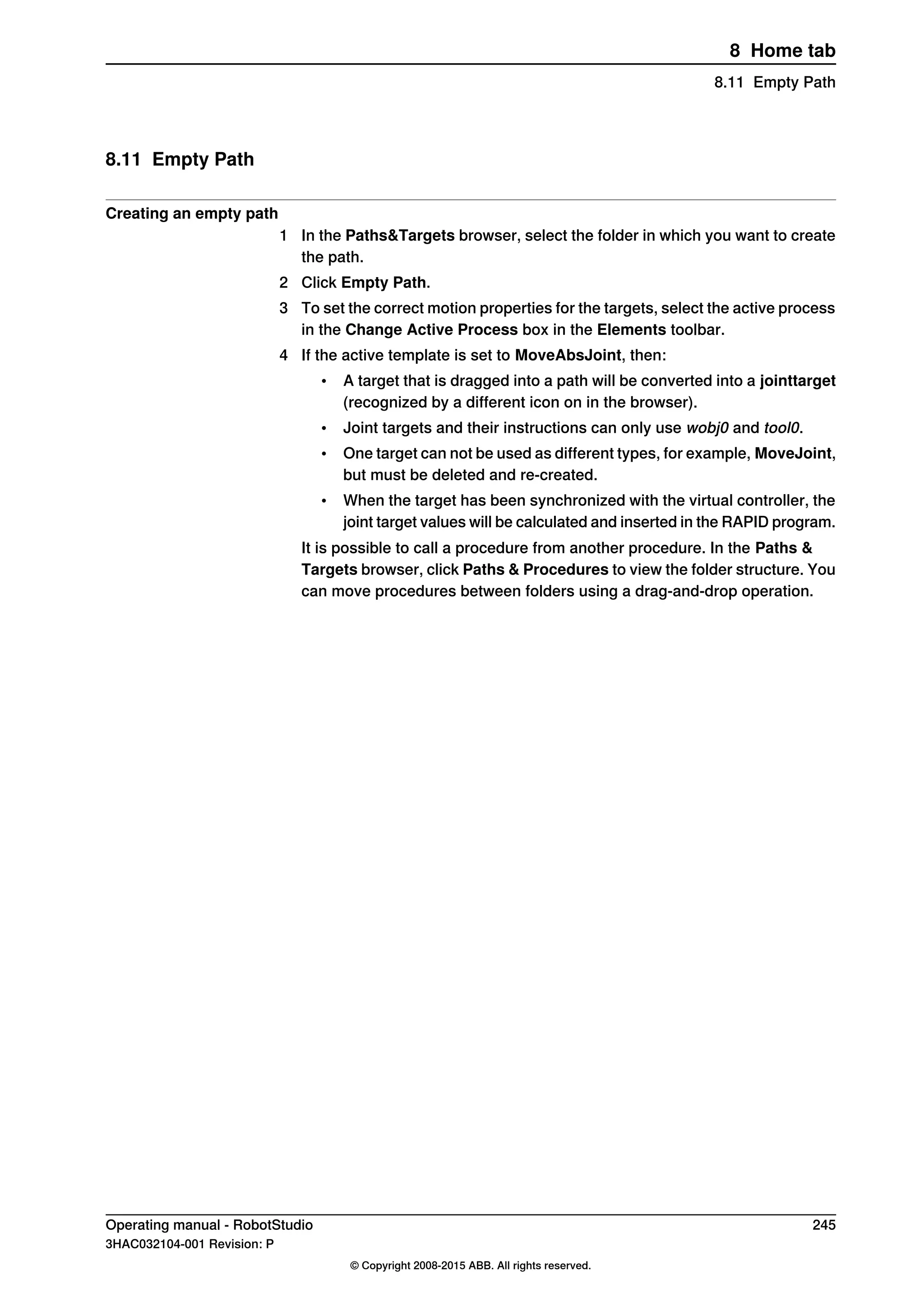 8.11 Empty Path
Creating an empty path
1 In the Paths&Targets browser, select the folder in which you want to create
the path.
2 Click Empty Path.
3 To set the correct motion properties for the targets, select the active process
in the Change Active Process box in the Elements toolbar.
4 If the active template is set to MoveAbsJoint, then:
• A target that is dragged into a path will be converted into a jointtarget
(recognized by a different icon on in the browser).
• Joint targets and their instructions can only use wobj0 and tool0.
• One target can not be used as different types, for example, MoveJoint,
but must be deleted and re-created.
• When the target has been synchronized with the virtual controller, the
joint target values will be calculated and inserted in the RAPID program.
It is possible to call a procedure from another procedure. In the Paths &
Targets browser, click Paths & Procedures to view the folder structure. You
can move procedures between folders using a drag-and-drop operation.
Operating manual - RobotStudio 245
3HAC032104-001 Revision: P
© Copyright 2008-2015 ABB. All rights reserved.
8 Home tab
8.11 Empty Path
 