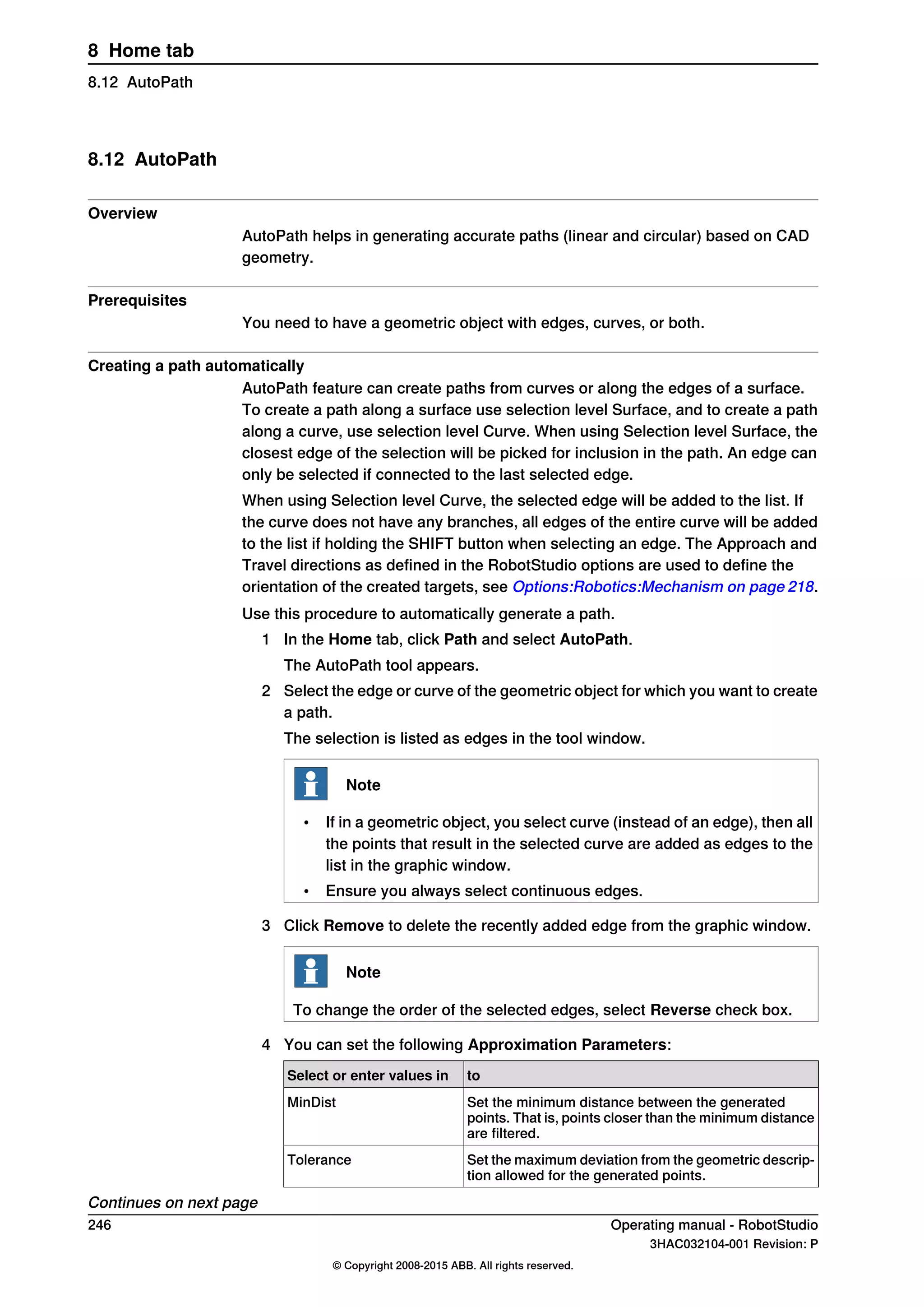8.12 AutoPath
Overview
AutoPath helps in generating accurate paths (linear and circular) based on CAD
geometry.
Prerequisites
You need to have a geometric object with edges, curves, or both.
Creating a path automatically
AutoPath feature can create paths from curves or along the edges of a surface.
To create a path along a surface use selection level Surface, and to create a path
along a curve, use selection level Curve. When using Selection level Surface, the
closest edge of the selection will be picked for inclusion in the path. An edge can
only be selected if connected to the last selected edge.
When using Selection level Curve, the selected edge will be added to the list. If
the curve does not have any branches, all edges of the entire curve will be added
to the list if holding the SHIFT button when selecting an edge. The Approach and
Travel directions as defined in the RobotStudio options are used to define the
orientation of the created targets, see Options:Robotics:Mechanism on page 218.
Use this procedure to automatically generate a path.
1 In the Home tab, click Path and select AutoPath.
The AutoPath tool appears.
2 Select the edge or curve of the geometric object for which you want to create
a path.
The selection is listed as edges in the tool window.
Note
• If in a geometric object, you select curve (instead of an edge), then all
the points that result in the selected curve are added as edges to the
list in the graphic window.
• Ensure you always select continuous edges.
3 Click Remove to delete the recently added edge from the graphic window.
Note
To change the order of the selected edges, select Reverse check box.
4 You can set the following Approximation Parameters:
toSelect or enter values in
Set the minimum distance between the generated
points. That is, points closer than the minimum distance
are filtered.
MinDist
Set the maximum deviation from the geometric descrip-
tion allowed for the generated points.
Tolerance
Continues on next page
246 Operating manual - RobotStudio
3HAC032104-001 Revision: P
© Copyright 2008-2015 ABB. All rights reserved.
8 Home tab
8.12 AutoPath
 