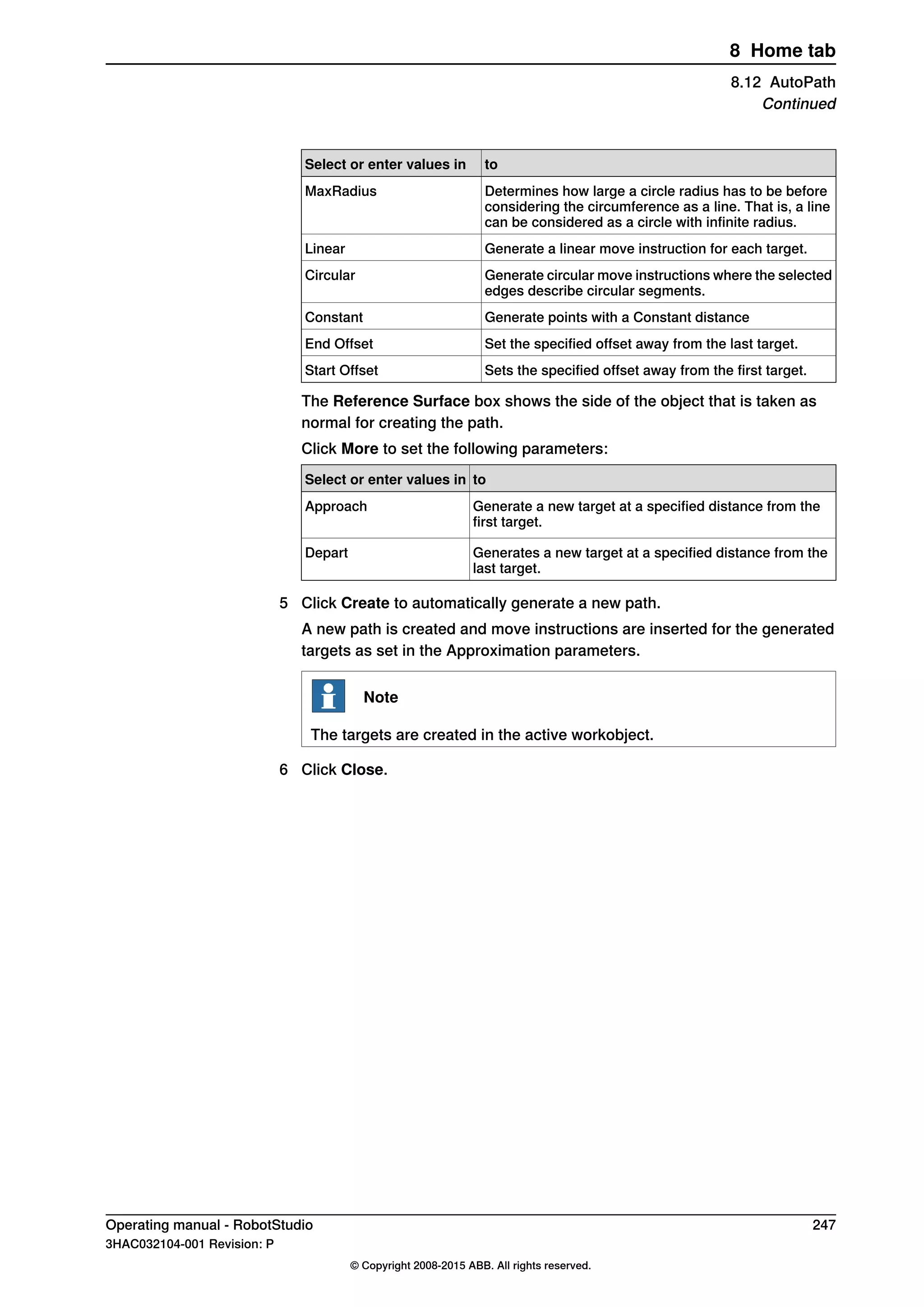 toSelect or enter values in
Determines how large a circle radius has to be before
considering the circumference as a line. That is, a line
can be considered as a circle with infinite radius.
MaxRadius
Generate a linear move instruction for each target.Linear
Generate circular move instructions where the selected
edges describe circular segments.
Circular
Generate points with a Constant distanceConstant
Set the specified offset away from the last target.End Offset
Sets the specified offset away from the first target.Start Offset
The Reference Surface box shows the side of the object that is taken as
normal for creating the path.
Click More to set the following parameters:
toSelect or enter values in
Generate a new target at a specified distance from the
first target.
Approach
Generates a new target at a specified distance from the
last target.
Depart
5 Click Create to automatically generate a new path.
A new path is created and move instructions are inserted for the generated
targets as set in the Approximation parameters.
Note
The targets are created in the active workobject.
6 Click Close.
Operating manual - RobotStudio 247
3HAC032104-001 Revision: P
© Copyright 2008-2015 ABB. All rights reserved.
8 Home tab
8.12 AutoPath
Continued
 