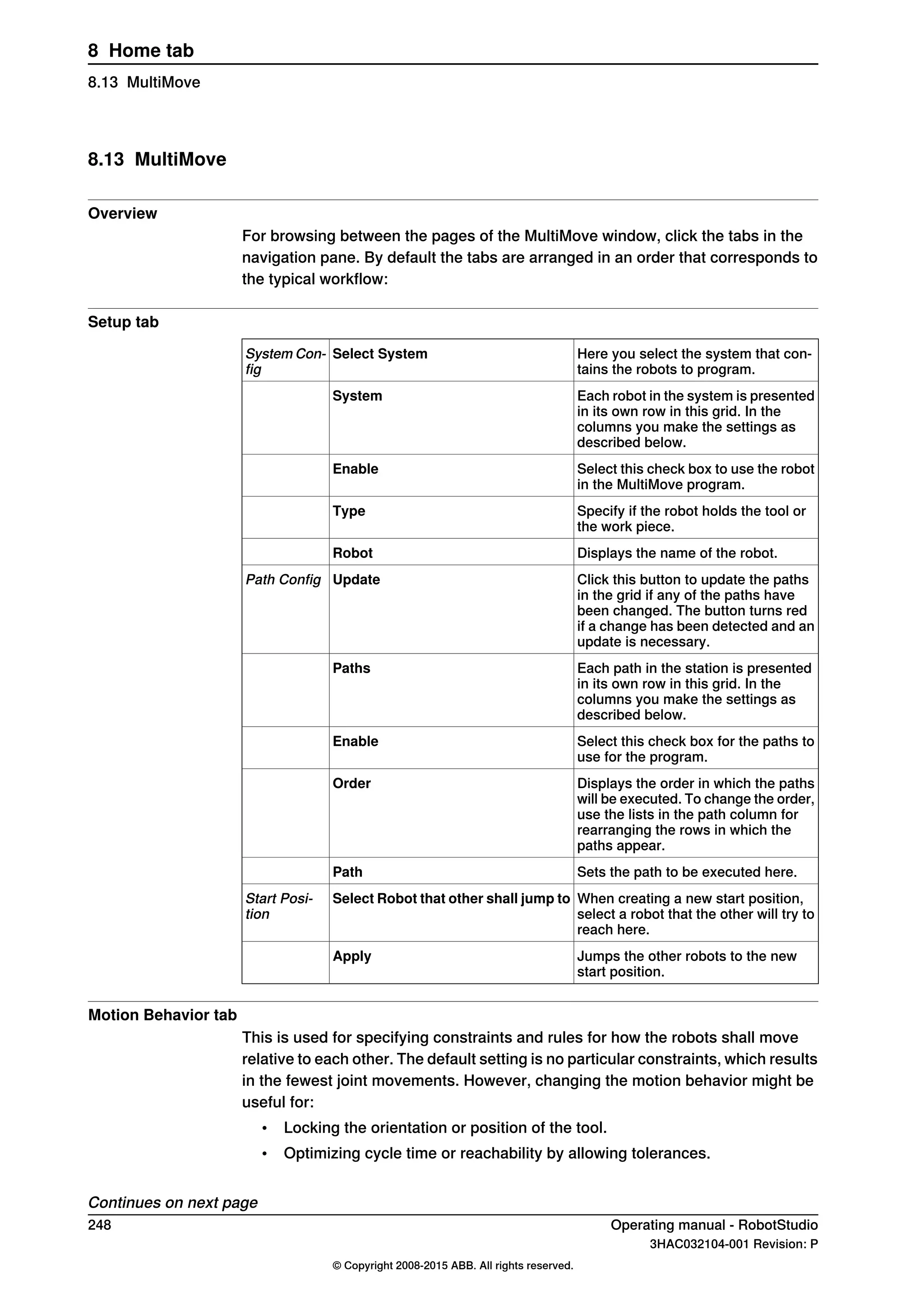 8.13 MultiMove
Overview
For browsing between the pages of the MultiMove window, click the tabs in the
navigation pane. By default the tabs are arranged in an order that corresponds to
the typical workflow:
Setup tab
Here you select the system that con-
tains the robots to program.
Select SystemSystem Con-
fig
Each robot in the system is presented
in its own row in this grid. In the
columns you make the settings as
described below.
System
Select this check box to use the robot
in the MultiMove program.
Enable
Specify if the robot holds the tool or
the work piece.
Type
Displays the name of the robot.Robot
Click this button to update the paths
in the grid if any of the paths have
been changed. The button turns red
if a change has been detected and an
update is necessary.
UpdatePath Config
Each path in the station is presented
in its own row in this grid. In the
columns you make the settings as
described below.
Paths
Select this check box for the paths to
use for the program.
Enable
Displays the order in which the paths
will be executed. To change the order,
use the lists in the path column for
rearranging the rows in which the
paths appear.
Order
Sets the path to be executed here.Path
When creating a new start position,
select a robot that the other will try to
reach here.
Select Robot that other shall jump toStart Posi-
tion
Jumps the other robots to the new
start position.
Apply
Motion Behavior tab
This is used for specifying constraints and rules for how the robots shall move
relative to each other. The default setting is no particular constraints, which results
in the fewest joint movements. However, changing the motion behavior might be
useful for:
• Locking the orientation or position of the tool.
• Optimizing cycle time or reachability by allowing tolerances.
Continues on next page
248 Operating manual - RobotStudio
3HAC032104-001 Revision: P
© Copyright 2008-2015 ABB. All rights reserved.
8 Home tab
8.13 MultiMove
 