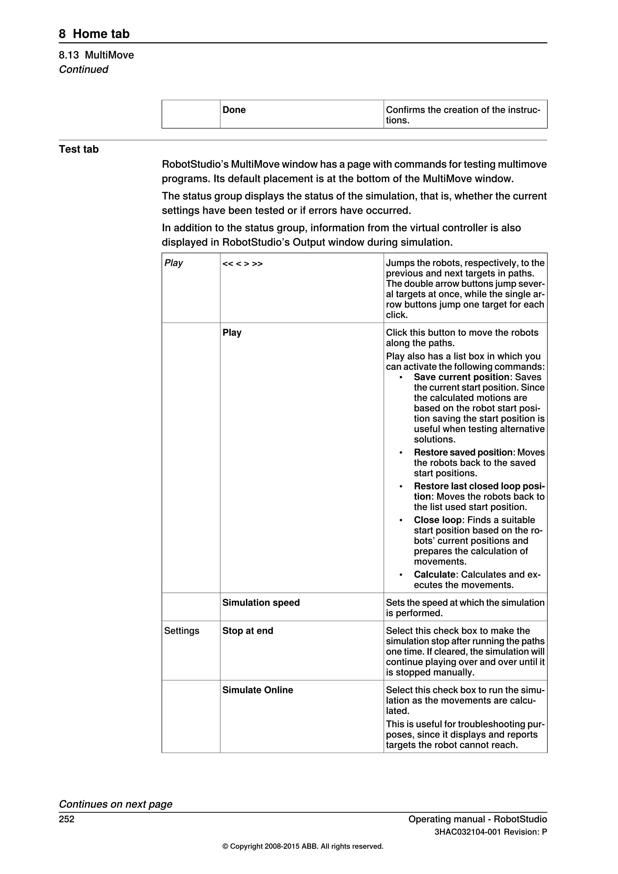 Confirms the creation of the instruc-
tions.
Done
Test tab
RobotStudio’s MultiMove window has a page with commands for testing multimove
programs. Its default placement is at the bottom of the MultiMove window.
The status group displays the status of the simulation, that is, whether the current
settings have been tested or if errors have occurred.
In addition to the status group, information from the virtual controller is also
displayed in RobotStudio’s Output window during simulation.
Jumps the robots, respectively, to the
previous and next targets in paths.
The double arrow buttons jump sever-
al targets at once, while the single ar-
row buttons jump one target for each
click.
<< < > >>Play
Click this button to move the robots
along the paths.
Play
Play also has a list box in which you
can activate the following commands:
• Save current position: Saves
the current start position. Since
the calculated motions are
based on the robot start posi-
tion saving the start position is
useful when testing alternative
solutions.
• Restore saved position: Moves
the robots back to the saved
start positions.
• Restore last closed loop posi-
tion: Moves the robots back to
the list used start position.
• Close loop: Finds a suitable
start position based on the ro-
bots’ current positions and
prepares the calculation of
movements.
• Calculate: Calculates and ex-
ecutes the movements.
Sets the speed at which the simulation
is performed.
Simulation speed
Select this check box to make the
simulation stop after running the paths
one time. If cleared, the simulation will
continue playing over and over until it
is stopped manually.
Stop at endSettings
Select this check box to run the simu-
lation as the movements are calcu-
lated.
Simulate Online
This is useful for troubleshooting pur-
poses, since it displays and reports
targets the robot cannot reach.
Continues on next page
252 Operating manual - RobotStudio
3HAC032104-001 Revision: P
© Copyright 2008-2015 ABB. All rights reserved.
8 Home tab
8.13 MultiMove
Continued
 