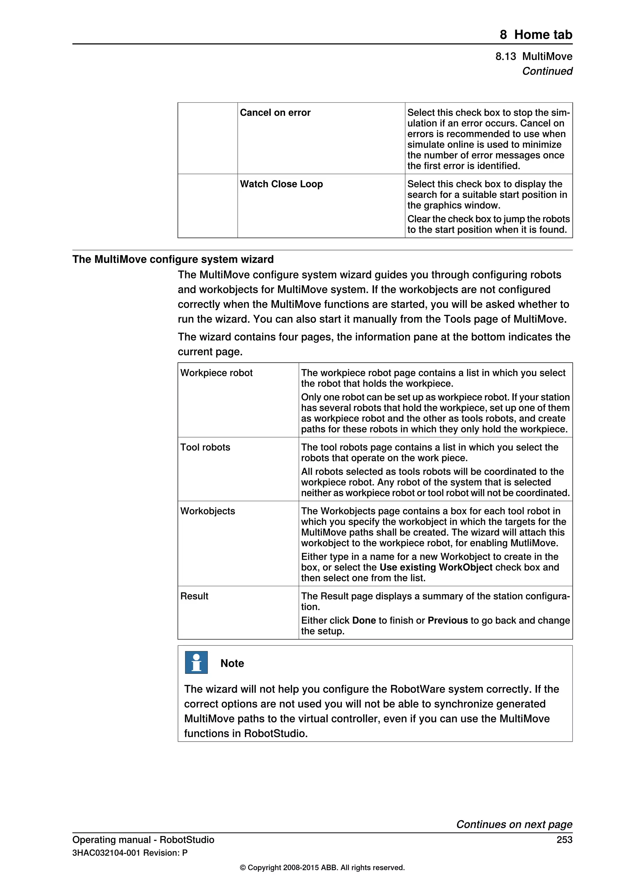 Select this check box to stop the sim-
ulation if an error occurs. Cancel on
errors is recommended to use when
simulate online is used to minimize
the number of error messages once
the first error is identified.
Cancel on error
Select this check box to display the
search for a suitable start position in
the graphics window.
Watch Close Loop
Clear the check box to jump the robots
to the start position when it is found.
The MultiMove configure system wizard
The MultiMove configure system wizard guides you through configuring robots
and workobjects for MultiMove system. If the workobjects are not configured
correctly when the MultiMove functions are started, you will be asked whether to
run the wizard. You can also start it manually from the Tools page of MultiMove.
The wizard contains four pages, the information pane at the bottom indicates the
current page.
The workpiece robot page contains a list in which you select
the robot that holds the workpiece.
Workpiece robot
Only one robot can be set up as workpiece robot. If your station
has several robots that hold the workpiece, set up one of them
as workpiece robot and the other as tools robots, and create
paths for these robots in which they only hold the workpiece.
The tool robots page contains a list in which you select the
robots that operate on the work piece.
Tool robots
All robots selected as tools robots will be coordinated to the
workpiece robot. Any robot of the system that is selected
neither as workpiece robot or tool robot will not be coordinated.
The Workobjects page contains a box for each tool robot in
which you specify the workobject in which the targets for the
MultiMove paths shall be created. The wizard will attach this
workobject to the workpiece robot, for enabling MutliMove.
Workobjects
Either type in a name for a new Workobject to create in the
box, or select the Use existing WorkObject check box and
then select one from the list.
The Result page displays a summary of the station configura-
tion.
Result
Either click Done to finish or Previous to go back and change
the setup.
Note
The wizard will not help you configure the RobotWare system correctly. If the
correct options are not used you will not be able to synchronize generated
MultiMove paths to the virtual controller, even if you can use the MultiMove
functions in RobotStudio.
Continues on next page
Operating manual - RobotStudio 253
3HAC032104-001 Revision: P
© Copyright 2008-2015 ABB. All rights reserved.
8 Home tab
8.13 MultiMove
Continued
 
