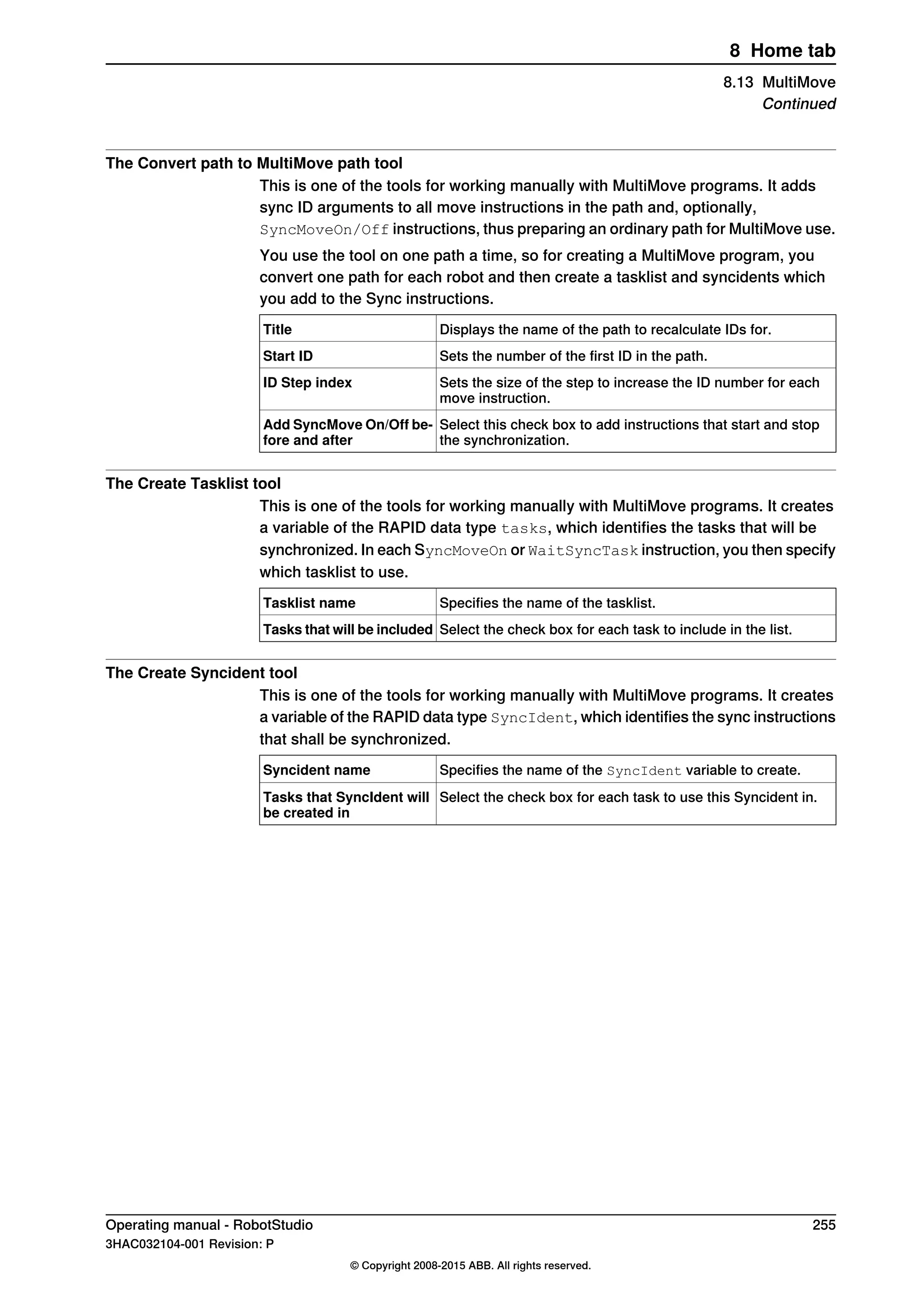 The Convert path to MultiMove path tool
This is one of the tools for working manually with MultiMove programs. It adds
sync ID arguments to all move instructions in the path and, optionally,
SyncMoveOn/Off instructions, thus preparing an ordinary path for MultiMove use.
You use the tool on one path a time, so for creating a MultiMove program, you
convert one path for each robot and then create a tasklist and syncidents which
you add to the Sync instructions.
Displays the name of the path to recalculate IDs for.Title
Sets the number of the first ID in the path.Start ID
Sets the size of the step to increase the ID number for each
move instruction.
ID Step index
Select this check box to add instructions that start and stop
the synchronization.
Add SyncMove On/Off be-
fore and after
The Create Tasklist tool
This is one of the tools for working manually with MultiMove programs. It creates
a variable of the RAPID data type tasks, which identifies the tasks that will be
synchronized. In each SyncMoveOn or WaitSyncTask instruction, you then specify
which tasklist to use.
Specifies the name of the tasklist.Tasklist name
Select the check box for each task to include in the list.Tasks that will be included
The Create Syncident tool
This is one of the tools for working manually with MultiMove programs. It creates
a variable of the RAPID data type SyncIdent, which identifies the sync instructions
that shall be synchronized.
Specifies the name of the SyncIdent variable to create.Syncident name
Select the check box for each task to use this Syncident in.Tasks that SyncIdent will
be created in
Operating manual - RobotStudio 255
3HAC032104-001 Revision: P
© Copyright 2008-2015 ABB. All rights reserved.
8 Home tab
8.13 MultiMove
Continued
 