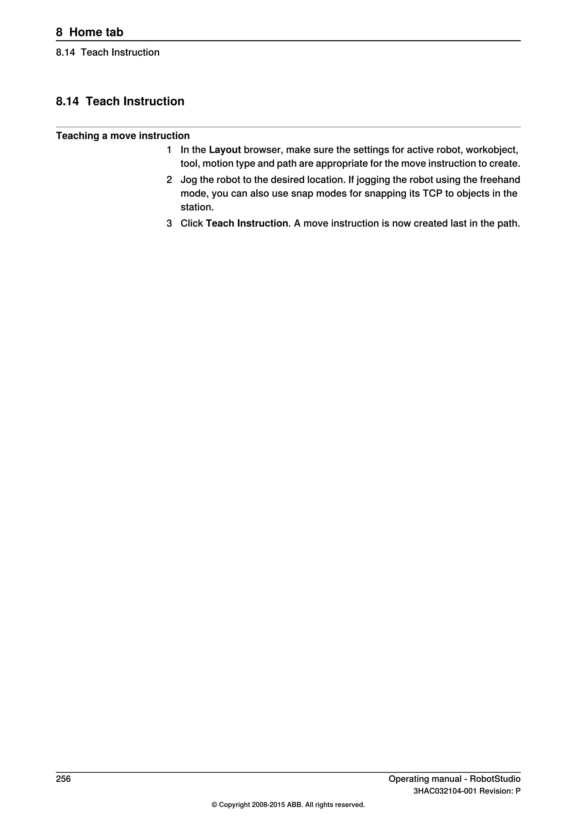 8.14 Teach Instruction
Teaching a move instruction
1 In the Layout browser, make sure the settings for active robot, workobject,
tool, motion type and path are appropriate for the move instruction to create.
2 Jog the robot to the desired location. If jogging the robot using the freehand
mode, you can also use snap modes for snapping its TCP to objects in the
station.
3 Click Teach Instruction. A move instruction is now created last in the path.
256 Operating manual - RobotStudio
3HAC032104-001 Revision: P
© Copyright 2008-2015 ABB. All rights reserved.
8 Home tab
8.14 Teach Instruction
 