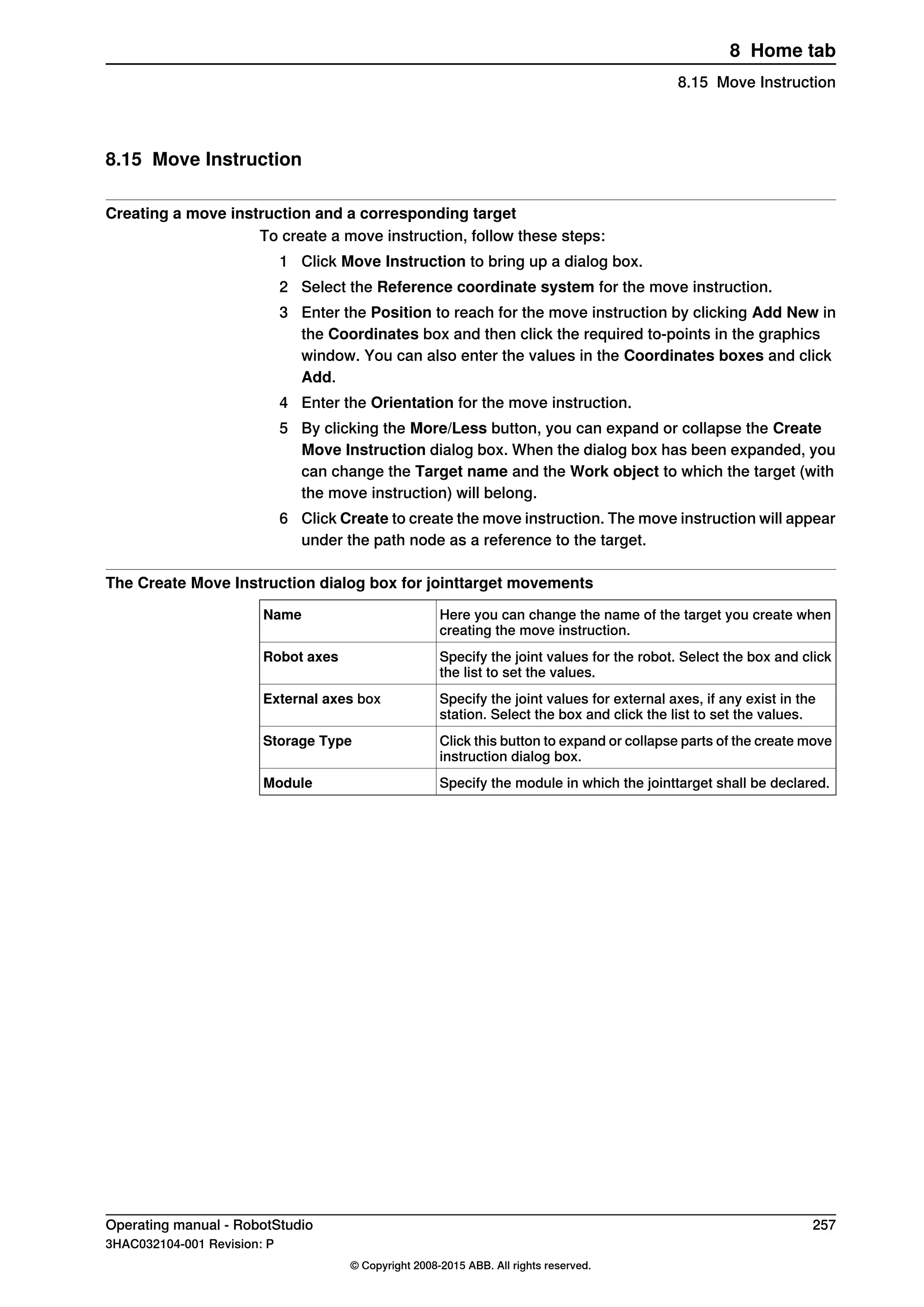 8.15 Move Instruction
Creating a move instruction and a corresponding target
To create a move instruction, follow these steps:
1 Click Move Instruction to bring up a dialog box.
2 Select the Reference coordinate system for the move instruction.
3 Enter the Position to reach for the move instruction by clicking Add New in
the Coordinates box and then click the required to-points in the graphics
window. You can also enter the values in the Coordinates boxes and click
Add.
4 Enter the Orientation for the move instruction.
5 By clicking the More/Less button, you can expand or collapse the Create
Move Instruction dialog box. When the dialog box has been expanded, you
can change the Target name and the Work object to which the target (with
the move instruction) will belong.
6 Click Create to create the move instruction. The move instruction will appear
under the path node as a reference to the target.
The Create Move Instruction dialog box for jointtarget movements
Here you can change the name of the target you create when
creating the move instruction.
Name
Specify the joint values for the robot. Select the box and click
the list to set the values.
Robot axes
Specify the joint values for external axes, if any exist in the
station. Select the box and click the list to set the values.
External axes box
Click this button to expand or collapse parts of the create move
instruction dialog box.
Storage Type
Specify the module in which the jointtarget shall be declared.Module
Operating manual - RobotStudio 257
3HAC032104-001 Revision: P
© Copyright 2008-2015 ABB. All rights reserved.
8 Home tab
8.15 Move Instruction
 