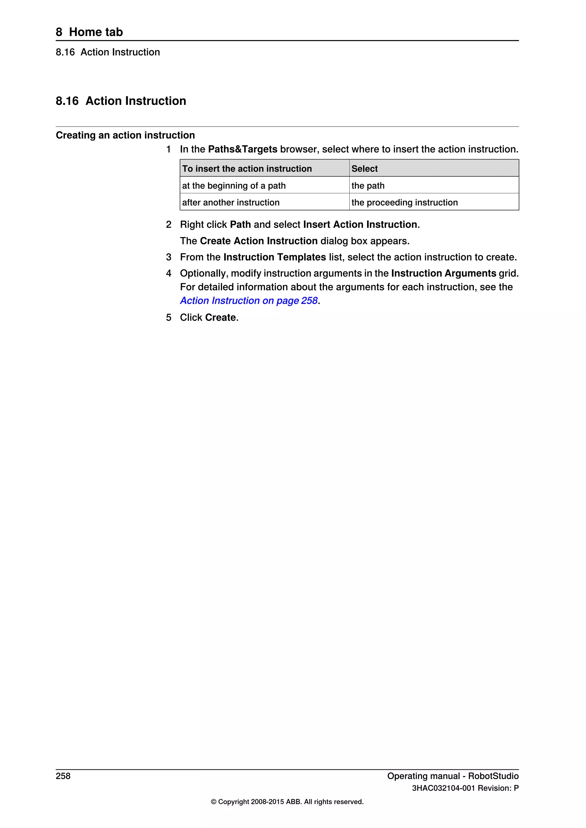8.16 Action Instruction
Creating an action instruction
1 In the Paths&Targets browser, select where to insert the action instruction.
SelectTo insert the action instruction
the pathat the beginning of a path
the proceeding instructionafter another instruction
2 Right click Path and select Insert Action Instruction.
The Create Action Instruction dialog box appears.
3 From the Instruction Templates list, select the action instruction to create.
4 Optionally, modify instruction arguments in the Instruction Arguments grid.
For detailed information about the arguments for each instruction, see the
Action Instruction on page 258.
5 Click Create.
258 Operating manual - RobotStudio
3HAC032104-001 Revision: P
© Copyright 2008-2015 ABB. All rights reserved.
8 Home tab
8.16 Action Instruction
 