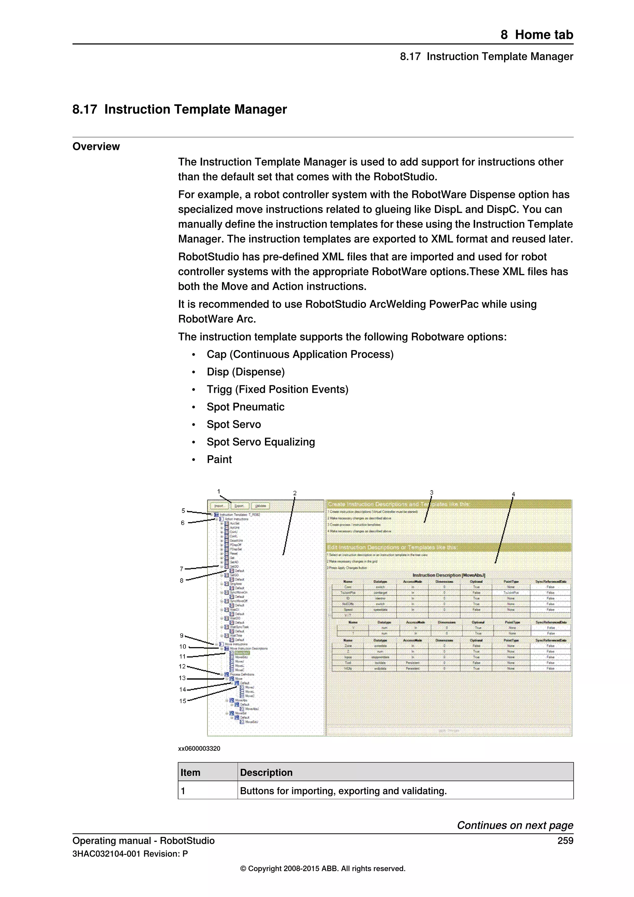 8.17 Instruction Template Manager
Overview
The Instruction Template Manager is used to add support for instructions other
than the default set that comes with the RobotStudio.
For example, a robot controller system with the RobotWare Dispense option has
specialized move instructions related to glueing like DispL and DispC. You can
manually define the instruction templates for these using the Instruction Template
Manager. The instruction templates are exported to XML format and reused later.
RobotStudio has pre-defined XML files that are imported and used for robot
controller systems with the appropriate RobotWare options.These XML files has
both the Move and Action instructions.
It is recommended to use RobotStudio ArcWelding PowerPac while using
RobotWare Arc.
The instruction template supports the following Robotware options:
• Cap (Continuous Application Process)
• Disp (Dispense)
• Trigg (Fixed Position Events)
• Spot Pneumatic
• Spot Servo
• Spot Servo Equalizing
• Paint
xx0600003320
DescriptionItem
Buttons for importing, exporting and validating.1
Continues on next page
Operating manual - RobotStudio 259
3HAC032104-001 Revision: P
© Copyright 2008-2015 ABB. All rights reserved.
8 Home tab
8.17 Instruction Template Manager
 