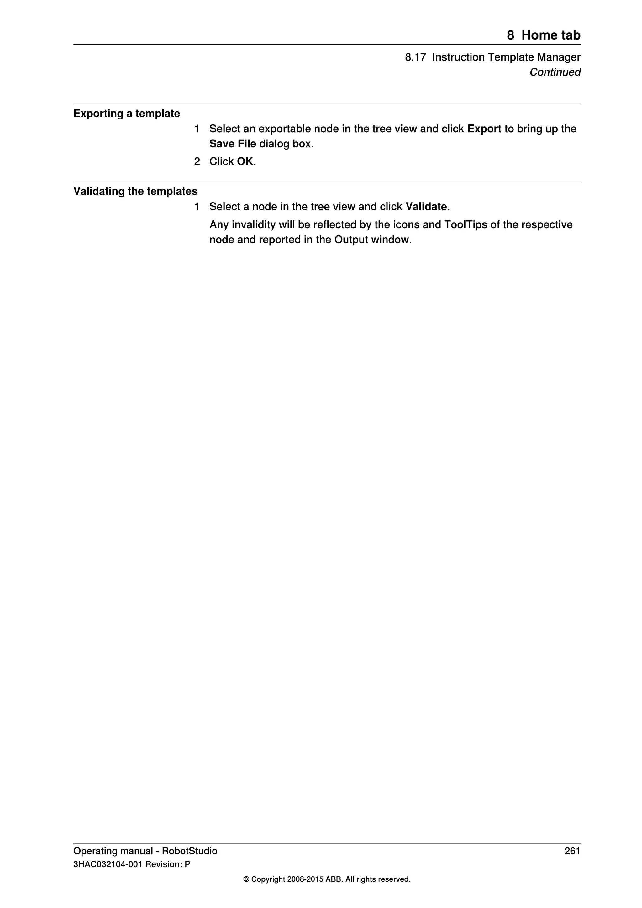 Exporting a template
1 Select an exportable node in the tree view and click Export to bring up the
Save File dialog box.
2 Click OK.
Validating the templates
1 Select a node in the tree view and click Validate.
Any invalidity will be reflected by the icons and ToolTips of the respective
node and reported in the Output window.
Operating manual - RobotStudio 261
3HAC032104-001 Revision: P
© Copyright 2008-2015 ABB. All rights reserved.
8 Home tab
8.17 Instruction Template Manager
Continued
 