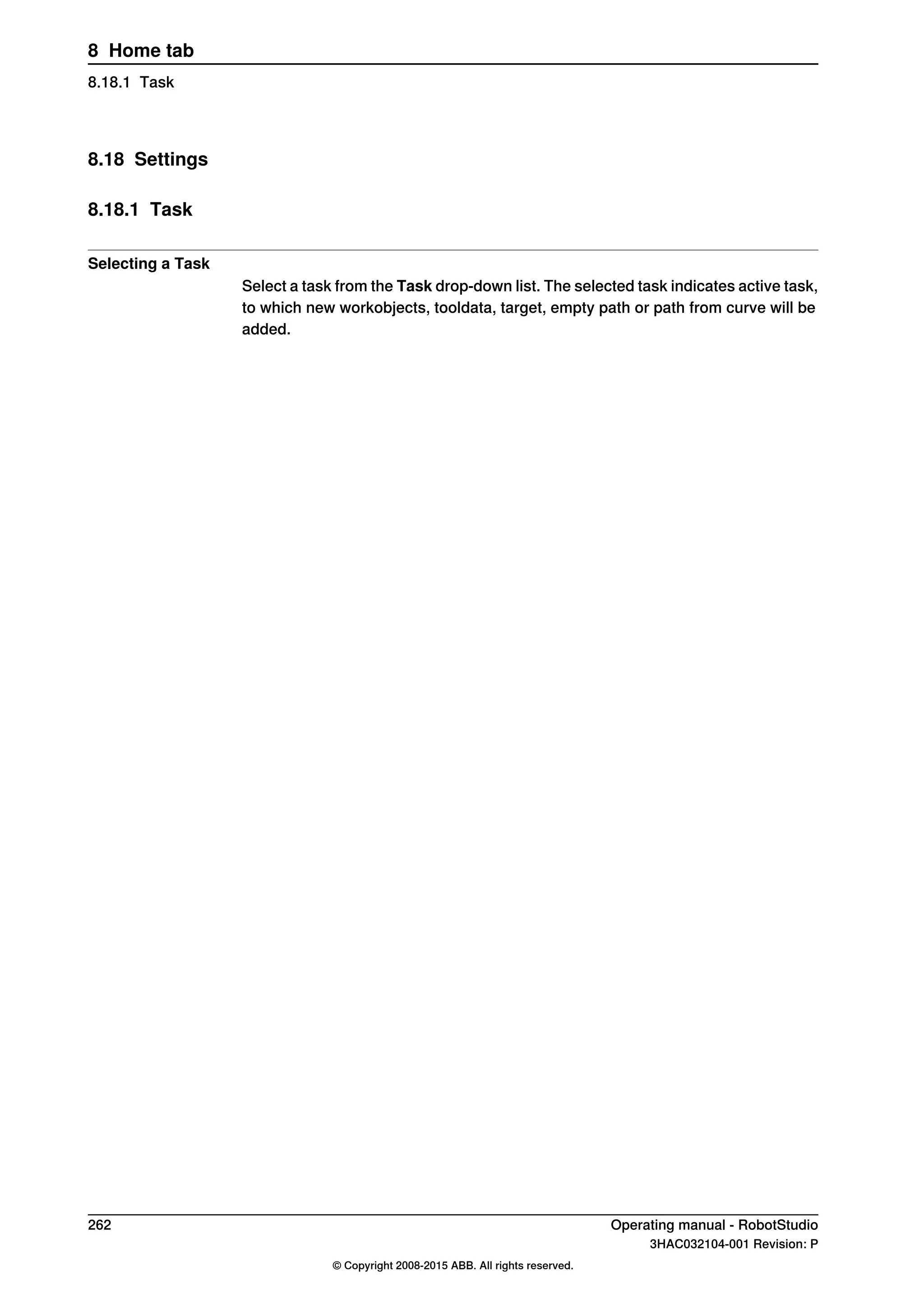 8.18 Settings
8.18.1 Task
Selecting a Task
Select a task from the Task drop-down list. The selected task indicates active task,
to which new workobjects, tooldata, target, empty path or path from curve will be
added.
262 Operating manual - RobotStudio
3HAC032104-001 Revision: P
© Copyright 2008-2015 ABB. All rights reserved.
8 Home tab
8.18.1 Task
 