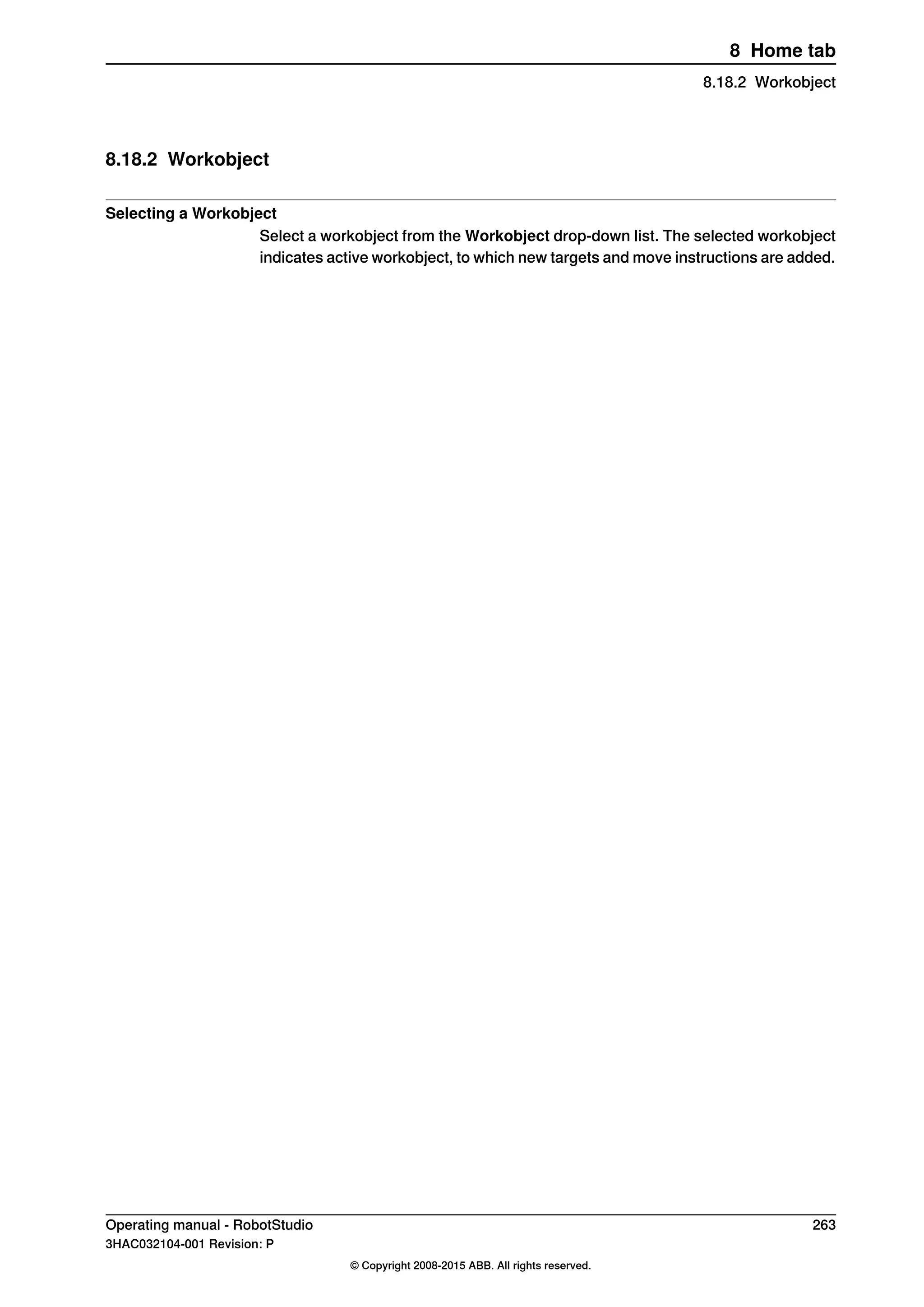 8.18.2 Workobject
Selecting a Workobject
Select a workobject from the Workobject drop-down list. The selected workobject
indicates active workobject, to which new targets and move instructions are added.
Operating manual - RobotStudio 263
3HAC032104-001 Revision: P
© Copyright 2008-2015 ABB. All rights reserved.
8 Home tab
8.18.2 Workobject
 