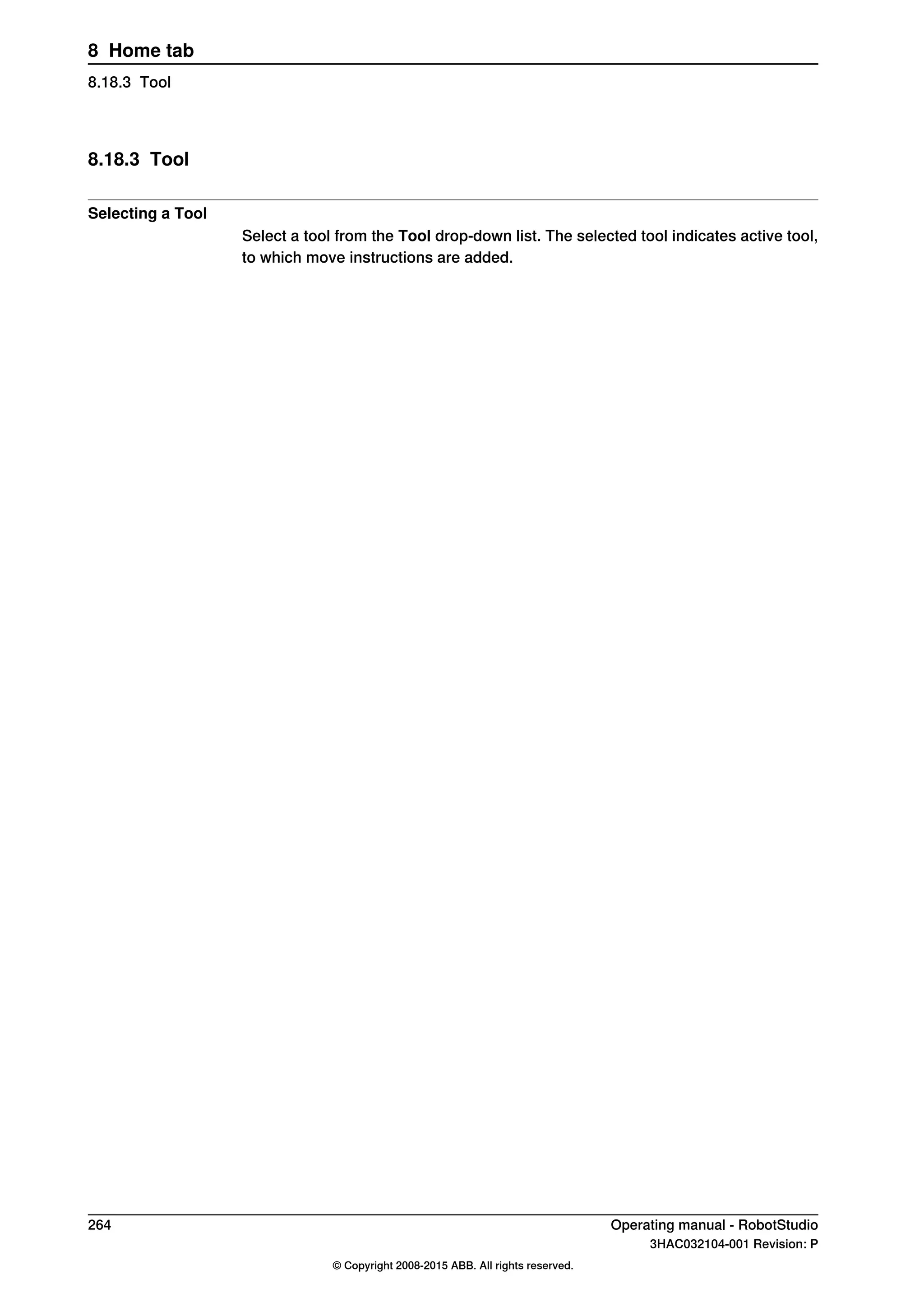 8.18.3 Tool
Selecting a Tool
Select a tool from the Tool drop-down list. The selected tool indicates active tool,
to which move instructions are added.
264 Operating manual - RobotStudio
3HAC032104-001 Revision: P
© Copyright 2008-2015 ABB. All rights reserved.
8 Home tab
8.18.3 Tool
 