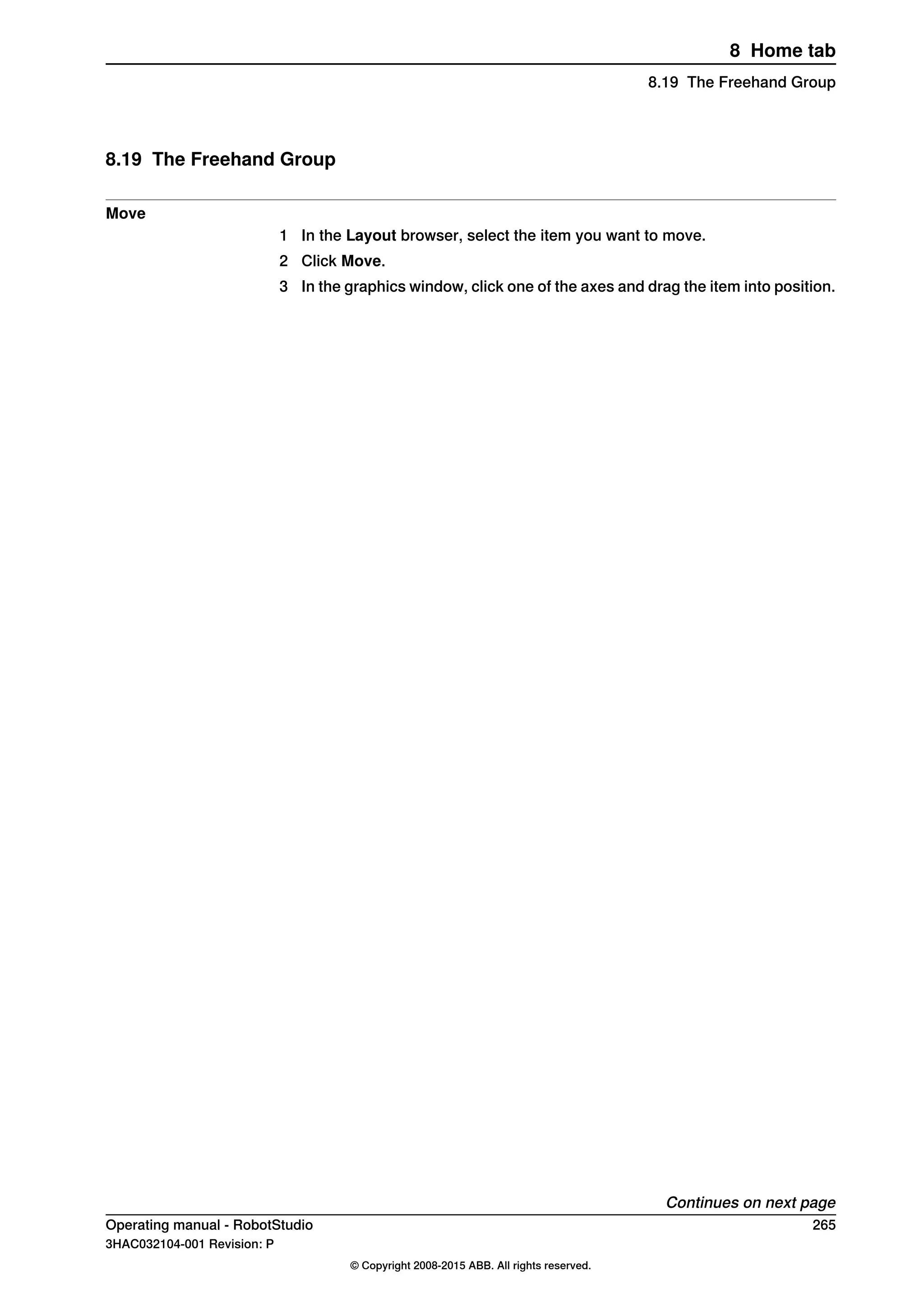8.19 The Freehand Group
Move
1 In the Layout browser, select the item you want to move.
2 Click Move.
3 In the graphics window, click one of the axes and drag the item into position.
Continues on next page
Operating manual - RobotStudio 265
3HAC032104-001 Revision: P
© Copyright 2008-2015 ABB. All rights reserved.
8 Home tab
8.19 The Freehand Group
 