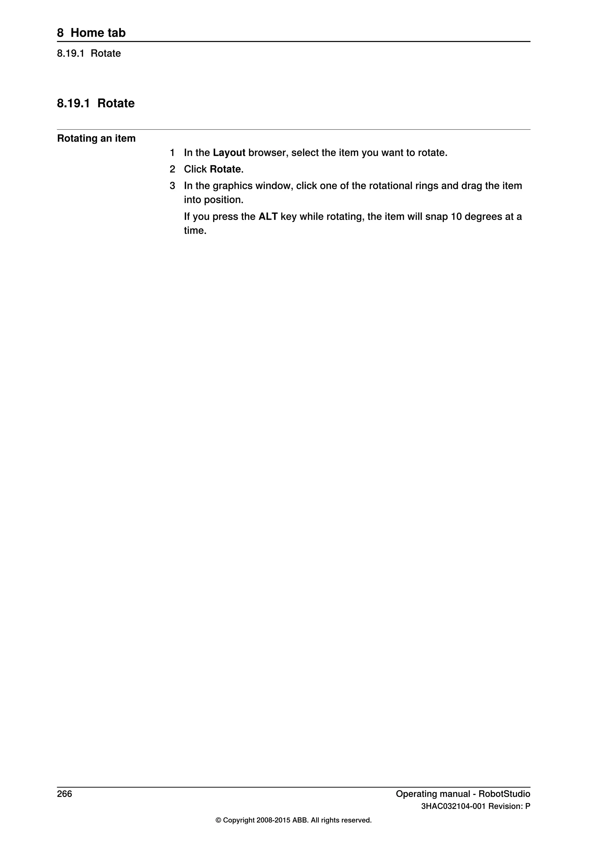 8.19.1 Rotate
Rotating an item
1 In the Layout browser, select the item you want to rotate.
2 Click Rotate.
3 In the graphics window, click one of the rotational rings and drag the item
into position.
If you press the ALT key while rotating, the item will snap 10 degrees at a
time.
266 Operating manual - RobotStudio
3HAC032104-001 Revision: P
© Copyright 2008-2015 ABB. All rights reserved.
8 Home tab
8.19.1 Rotate
 