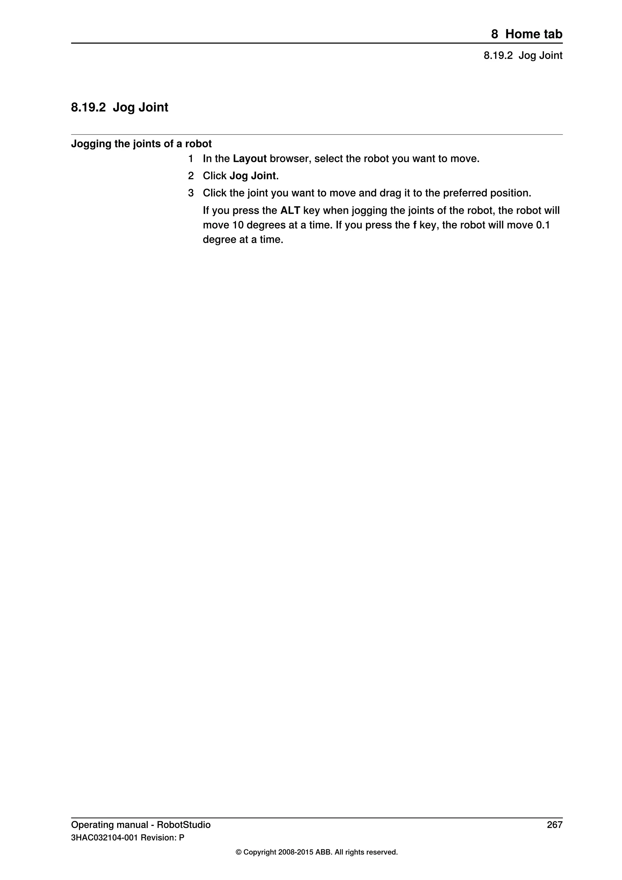 8.19.2 Jog Joint
Jogging the joints of a robot
1 In the Layout browser, select the robot you want to move.
2 Click Jog Joint.
3 Click the joint you want to move and drag it to the preferred position.
If you press the ALT key when jogging the joints of the robot, the robot will
move 10 degrees at a time. If you press the f key, the robot will move 0.1
degree at a time.
Operating manual - RobotStudio 267
3HAC032104-001 Revision: P
© Copyright 2008-2015 ABB. All rights reserved.
8 Home tab
8.19.2 Jog Joint
 