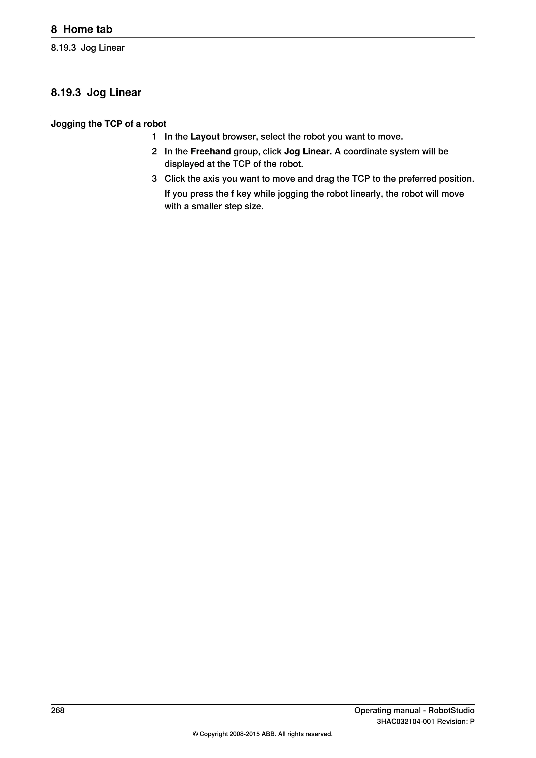 8.19.3 Jog Linear
Jogging the TCP of a robot
1 In the Layout browser, select the robot you want to move.
2 In the Freehand group, click Jog Linear. A coordinate system will be
displayed at the TCP of the robot.
3 Click the axis you want to move and drag the TCP to the preferred position.
If you press the f key while jogging the robot linearly, the robot will move
with a smaller step size.
268 Operating manual - RobotStudio
3HAC032104-001 Revision: P
© Copyright 2008-2015 ABB. All rights reserved.
8 Home tab
8.19.3 Jog Linear
 