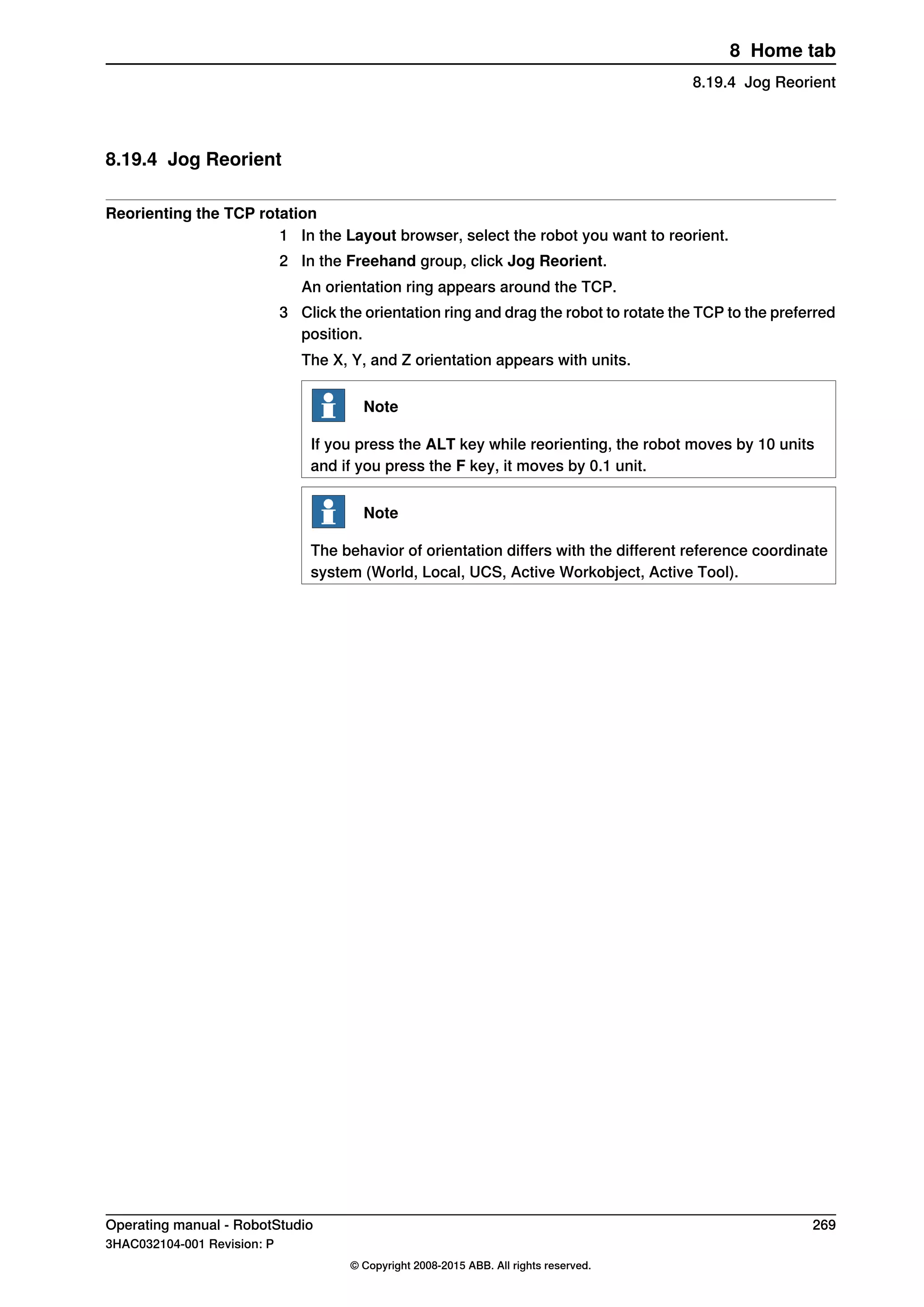 8.19.4 Jog Reorient
Reorienting the TCP rotation
1 In the Layout browser, select the robot you want to reorient.
2 In the Freehand group, click Jog Reorient.
An orientation ring appears around the TCP.
3 Click the orientation ring and drag the robot to rotate the TCP to the preferred
position.
The X, Y, and Z orientation appears with units.
Note
If you press the ALT key while reorienting, the robot moves by 10 units
and if you press the F key, it moves by 0.1 unit.
Note
The behavior of orientation differs with the different reference coordinate
system (World, Local, UCS, Active Workobject, Active Tool).
Operating manual - RobotStudio 269
3HAC032104-001 Revision: P
© Copyright 2008-2015 ABB. All rights reserved.
8 Home tab
8.19.4 Jog Reorient
 