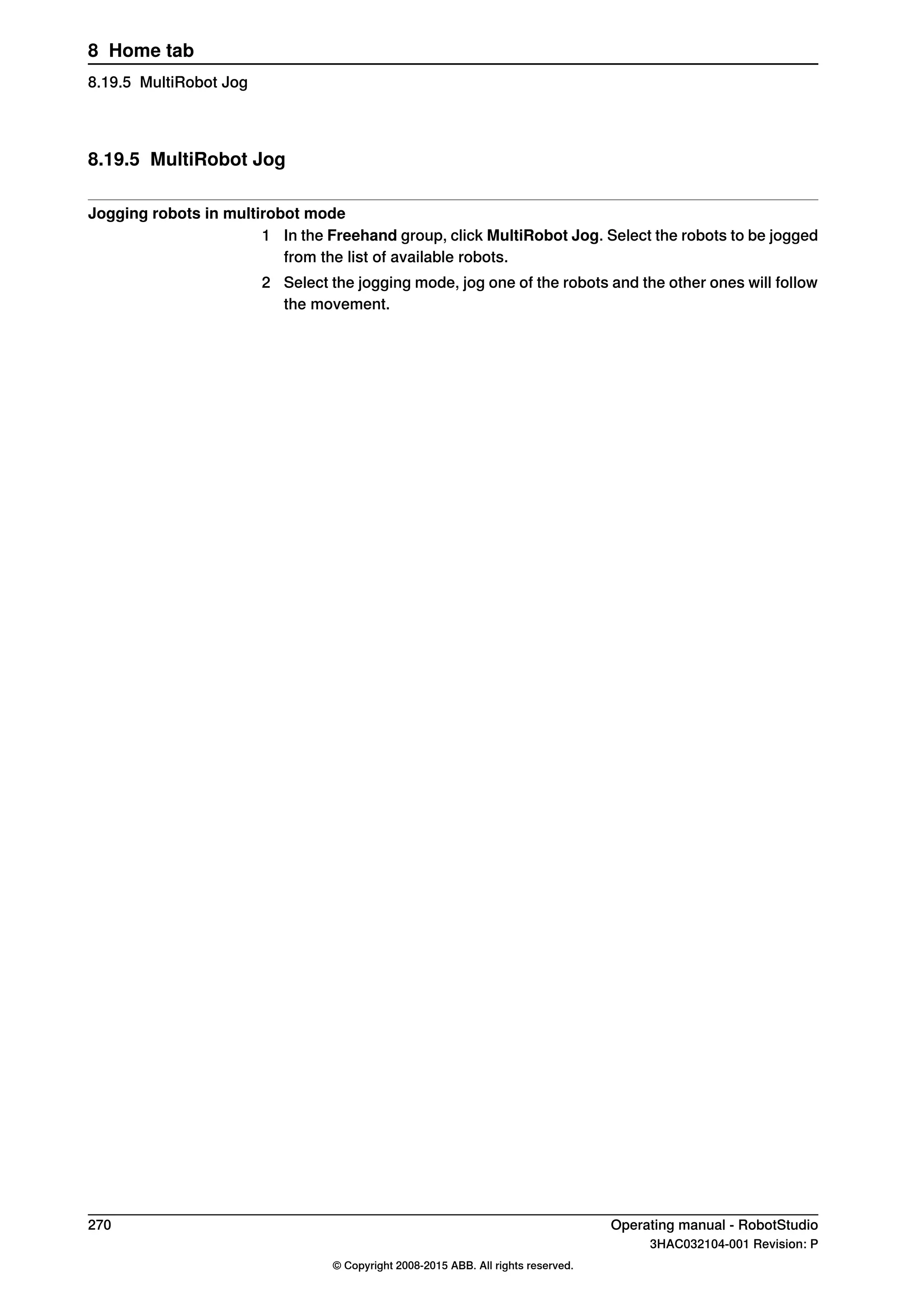 8.19.5 MultiRobot Jog
Jogging robots in multirobot mode
1 In the Freehand group, click MultiRobot Jog. Select the robots to be jogged
from the list of available robots.
2 Select the jogging mode, jog one of the robots and the other ones will follow
the movement.
270 Operating manual - RobotStudio
3HAC032104-001 Revision: P
© Copyright 2008-2015 ABB. All rights reserved.
8 Home tab
8.19.5 MultiRobot Jog
 