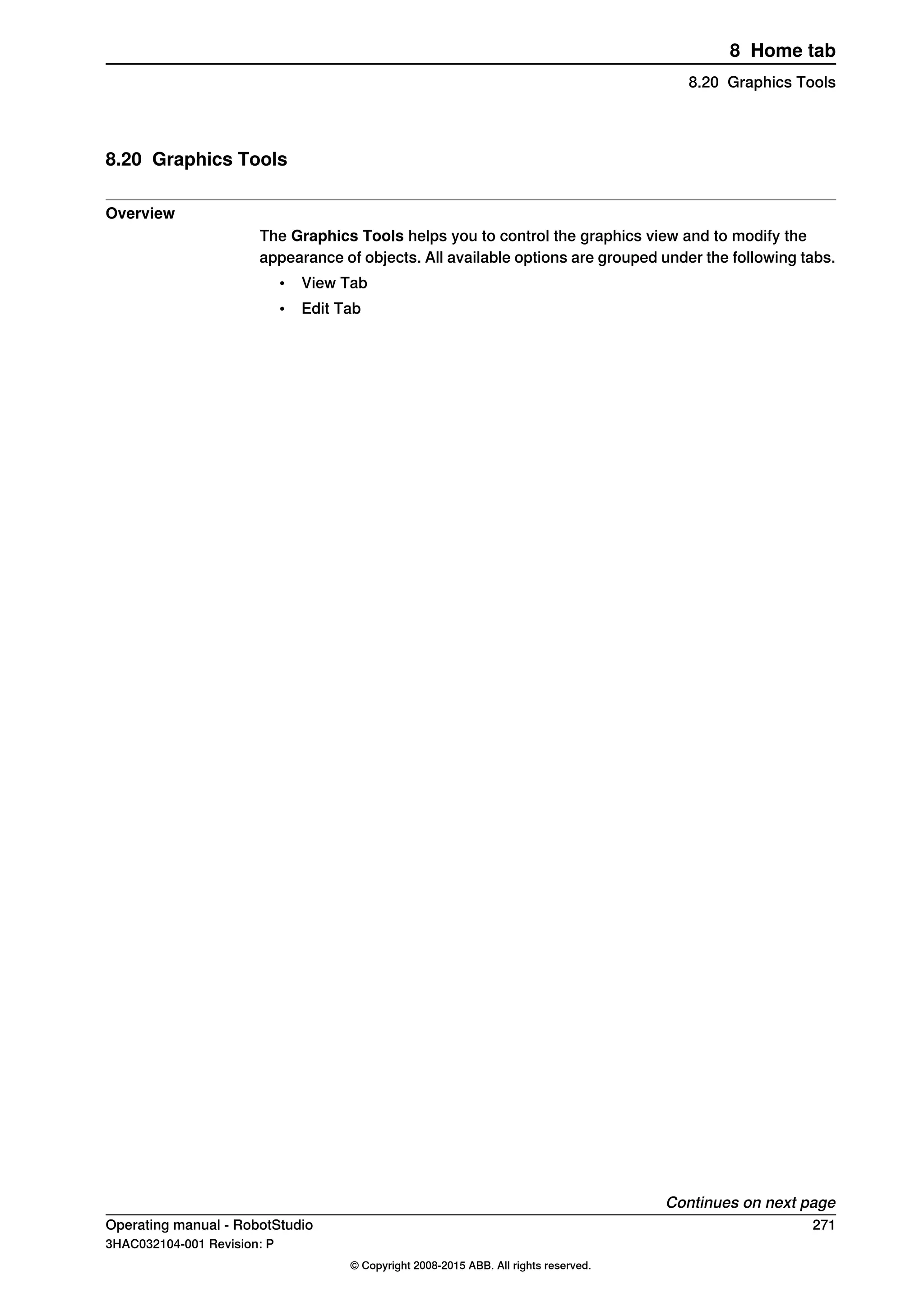 8.20 Graphics Tools
Overview
The Graphics Tools helps you to control the graphics view and to modify the
appearance of objects. All available options are grouped under the following tabs.
• View Tab
• Edit Tab
Continues on next page
Operating manual - RobotStudio 271
3HAC032104-001 Revision: P
© Copyright 2008-2015 ABB. All rights reserved.
8 Home tab
8.20 Graphics Tools
 