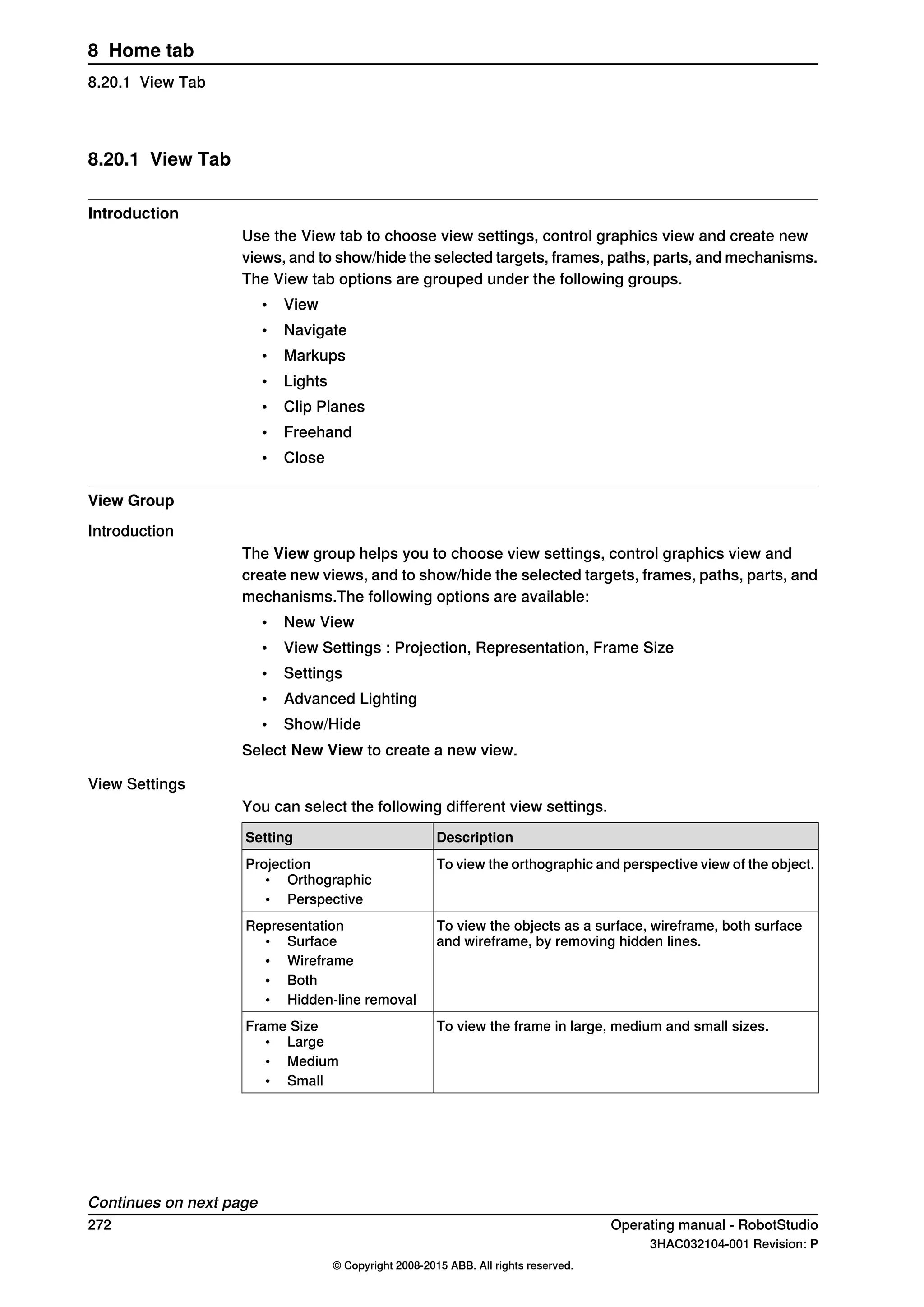 8.20.1 View Tab
Introduction
Use the View tab to choose view settings, control graphics view and create new
views, and to show/hide the selected targets, frames, paths, parts, and mechanisms.
The View tab options are grouped under the following groups.
• View
• Navigate
• Markups
• Lights
• Clip Planes
• Freehand
• Close
View Group
Introduction
The View group helps you to choose view settings, control graphics view and
create new views, and to show/hide the selected targets, frames, paths, parts, and
mechanisms.The following options are available:
• New View
• View Settings : Projection, Representation, Frame Size
• Settings
• Advanced Lighting
• Show/Hide
Select New View to create a new view.
View Settings
You can select the following different view settings.
DescriptionSetting
To view the orthographic and perspective view of the object.Projection
• Orthographic
• Perspective
To view the objects as a surface, wireframe, both surface
and wireframe, by removing hidden lines.
Representation
• Surface
• Wireframe
• Both
• Hidden-line removal
To view the frame in large, medium and small sizes.Frame Size
• Large
• Medium
• Small
Continues on next page
272 Operating manual - RobotStudio
3HAC032104-001 Revision: P
© Copyright 2008-2015 ABB. All rights reserved.
8 Home tab
8.20.1 View Tab
 