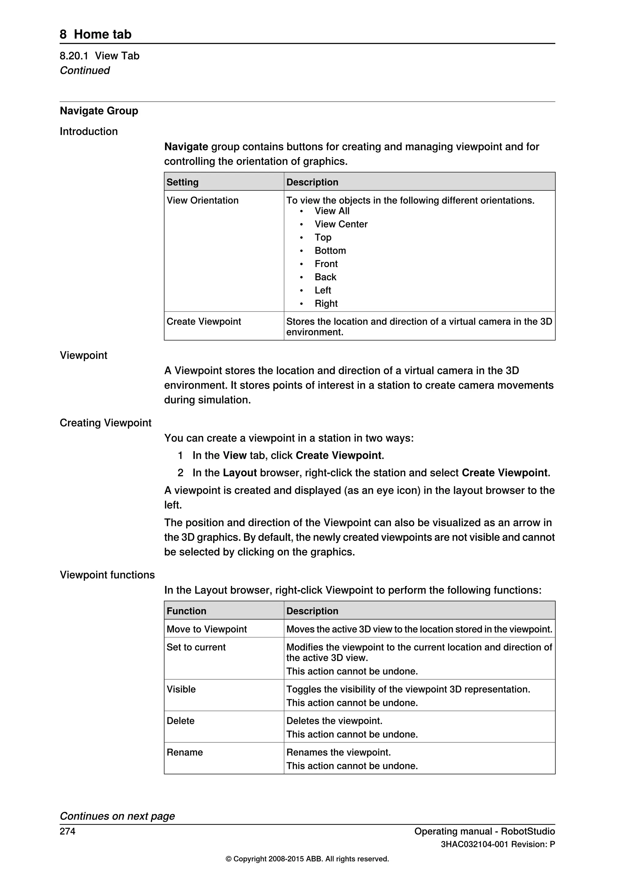 Navigate Group
Introduction
Navigate group contains buttons for creating and managing viewpoint and for
controlling the orientation of graphics.
DescriptionSetting
To view the objects in the following different orientations.
• View All
• View Center
• Top
• Bottom
• Front
• Back
• Left
• Right
View Orientation
Stores the location and direction of a virtual camera in the 3D
environment.
Create Viewpoint
Viewpoint
A Viewpoint stores the location and direction of a virtual camera in the 3D
environment. It stores points of interest in a station to create camera movements
during simulation.
Creating Viewpoint
You can create a viewpoint in a station in two ways:
1 In the View tab, click Create Viewpoint.
2 In the Layout browser, right-click the station and select Create Viewpoint.
A viewpoint is created and displayed (as an eye icon) in the layout browser to the
left.
The position and direction of the Viewpoint can also be visualized as an arrow in
the 3D graphics. By default, the newly created viewpoints are not visible and cannot
be selected by clicking on the graphics.
Viewpoint functions
In the Layout browser, right-click Viewpoint to perform the following functions:
DescriptionFunction
Moves the active 3D view to the location stored in the viewpoint.Move to Viewpoint
Modifies the viewpoint to the current location and direction of
the active 3D view.
Set to current
This action cannot be undone.
Toggles the visibility of the viewpoint 3D representation.Visible
This action cannot be undone.
Deletes the viewpoint.Delete
This action cannot be undone.
Renames the viewpoint.Rename
This action cannot be undone.
Continues on next page
274 Operating manual - RobotStudio
3HAC032104-001 Revision: P
© Copyright 2008-2015 ABB. All rights reserved.
8 Home tab
8.20.1 View Tab
Continued
 
