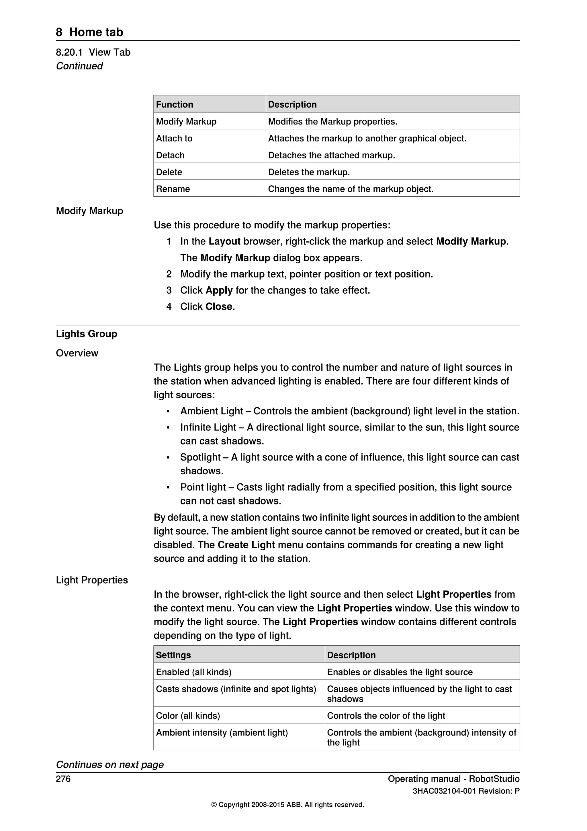 DescriptionFunction
Modifies the Markup properties.Modify Markup
Attaches the markup to another graphical object.Attach to
Detaches the attached markup.Detach
Deletes the markup.Delete
Changes the name of the markup object.Rename
Modify Markup
Use this procedure to modify the markup properties:
1 In the Layout browser, right-click the markup and select Modify Markup.
The Modify Markup dialog box appears.
2 Modify the markup text, pointer position or text position.
3 Click Apply for the changes to take effect.
4 Click Close.
Lights Group
Overview
The Lights group helps you to control the number and nature of light sources in
the station when advanced lighting is enabled. There are four different kinds of
light sources:
• Ambient Light – Controls the ambient (background) light level in the station.
• Infinite Light – A directional light source, similar to the sun, this light source
can cast shadows.
• Spotlight – A light source with a cone of influence, this light source can cast
shadows.
• Point light – Casts light radially from a specified position, this light source
can not cast shadows.
By default, a new station contains two infinite light sources in addition to the ambient
light source. The ambient light source cannot be removed or created, but it can be
disabled. The Create Light menu contains commands for creating a new light
source and adding it to the station.
Light Properties
In the browser, right-click the light source and then select Light Properties from
the context menu. You can view the Light Properties window. Use this window to
modify the light source. The Light Properties window contains different controls
depending on the type of light.
DescriptionSettings
Enables or disables the light sourceEnabled (all kinds)
Causes objects influenced by the light to cast
shadows
Casts shadows (infinite and spot lights)
Controls the color of the lightColor (all kinds)
Controls the ambient (background) intensity of
the light
Ambient intensity (ambient light)
Continues on next page
276 Operating manual - RobotStudio
3HAC032104-001 Revision: P
© Copyright 2008-2015 ABB. All rights reserved.
8 Home tab
8.20.1 View Tab
Continued
 