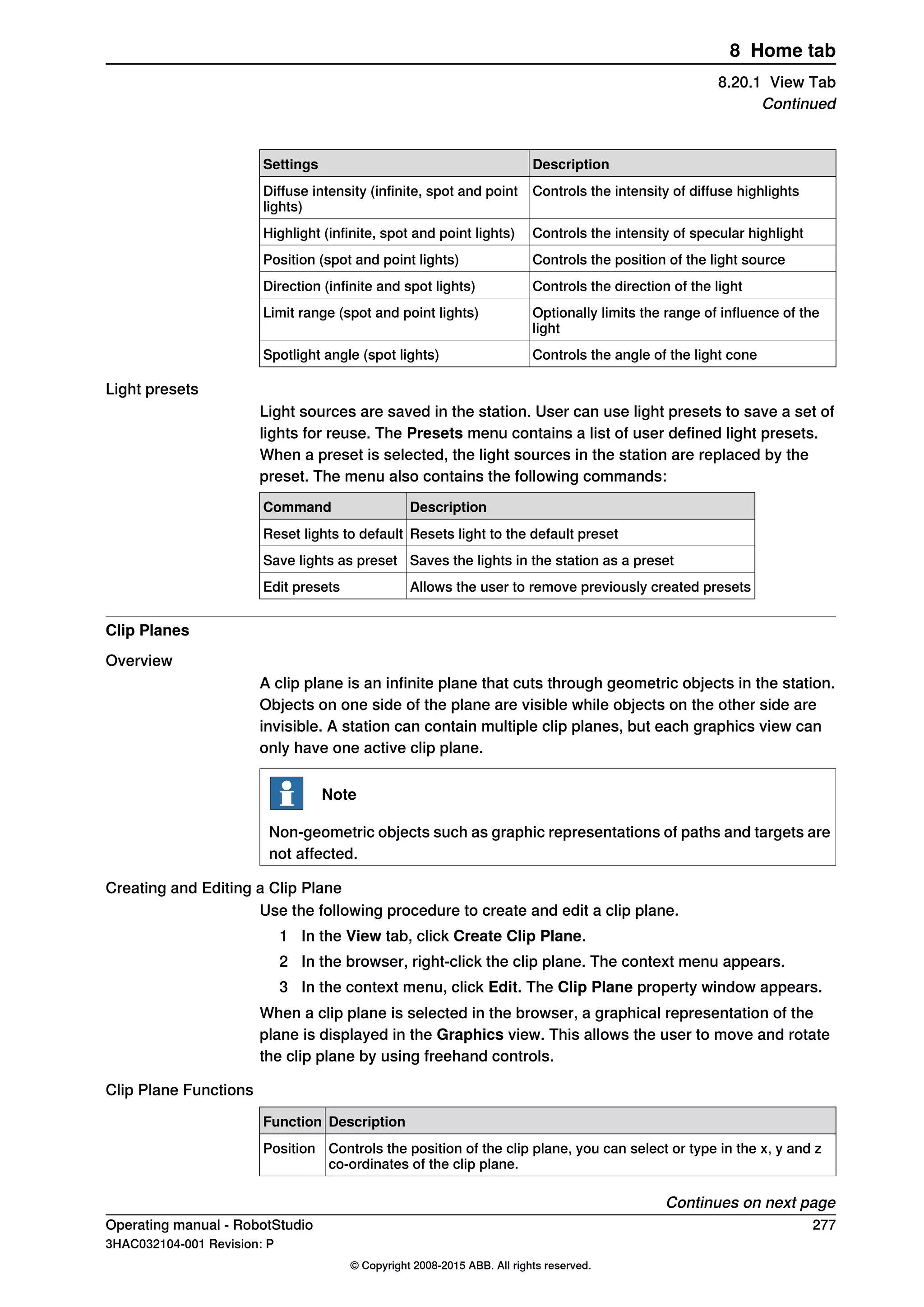 DescriptionSettings
Controls the intensity of diffuse highlightsDiffuse intensity (infinite, spot and point
lights)
Controls the intensity of specular highlightHighlight (infinite, spot and point lights)
Controls the position of the light sourcePosition (spot and point lights)
Controls the direction of the lightDirection (infinite and spot lights)
Optionally limits the range of influence of the
light
Limit range (spot and point lights)
Controls the angle of the light coneSpotlight angle (spot lights)
Light presets
Light sources are saved in the station. User can use light presets to save a set of
lights for reuse. The Presets menu contains a list of user defined light presets.
When a preset is selected, the light sources in the station are replaced by the
preset. The menu also contains the following commands:
DescriptionCommand
Resets light to the default presetReset lights to default
Saves the lights in the station as a presetSave lights as preset
Allows the user to remove previously created presetsEdit presets
Clip Planes
Overview
A clip plane is an infinite plane that cuts through geometric objects in the station.
Objects on one side of the plane are visible while objects on the other side are
invisible. A station can contain multiple clip planes, but each graphics view can
only have one active clip plane.
Note
Non-geometric objects such as graphic representations of paths and targets are
not affected.
Creating and Editing a Clip Plane
Use the following procedure to create and edit a clip plane.
1 In the View tab, click Create Clip Plane.
2 In the browser, right-click the clip plane. The context menu appears.
3 In the context menu, click Edit. The Clip Plane property window appears.
When a clip plane is selected in the browser, a graphical representation of the
plane is displayed in the Graphics view. This allows the user to move and rotate
the clip plane by using freehand controls.
Clip Plane Functions
DescriptionFunction
Controls the position of the clip plane, you can select or type in the x, y and z
co-ordinates of the clip plane.
Position
Continues on next page
Operating manual - RobotStudio 277
3HAC032104-001 Revision: P
© Copyright 2008-2015 ABB. All rights reserved.
8 Home tab
8.20.1 View Tab
Continued
 