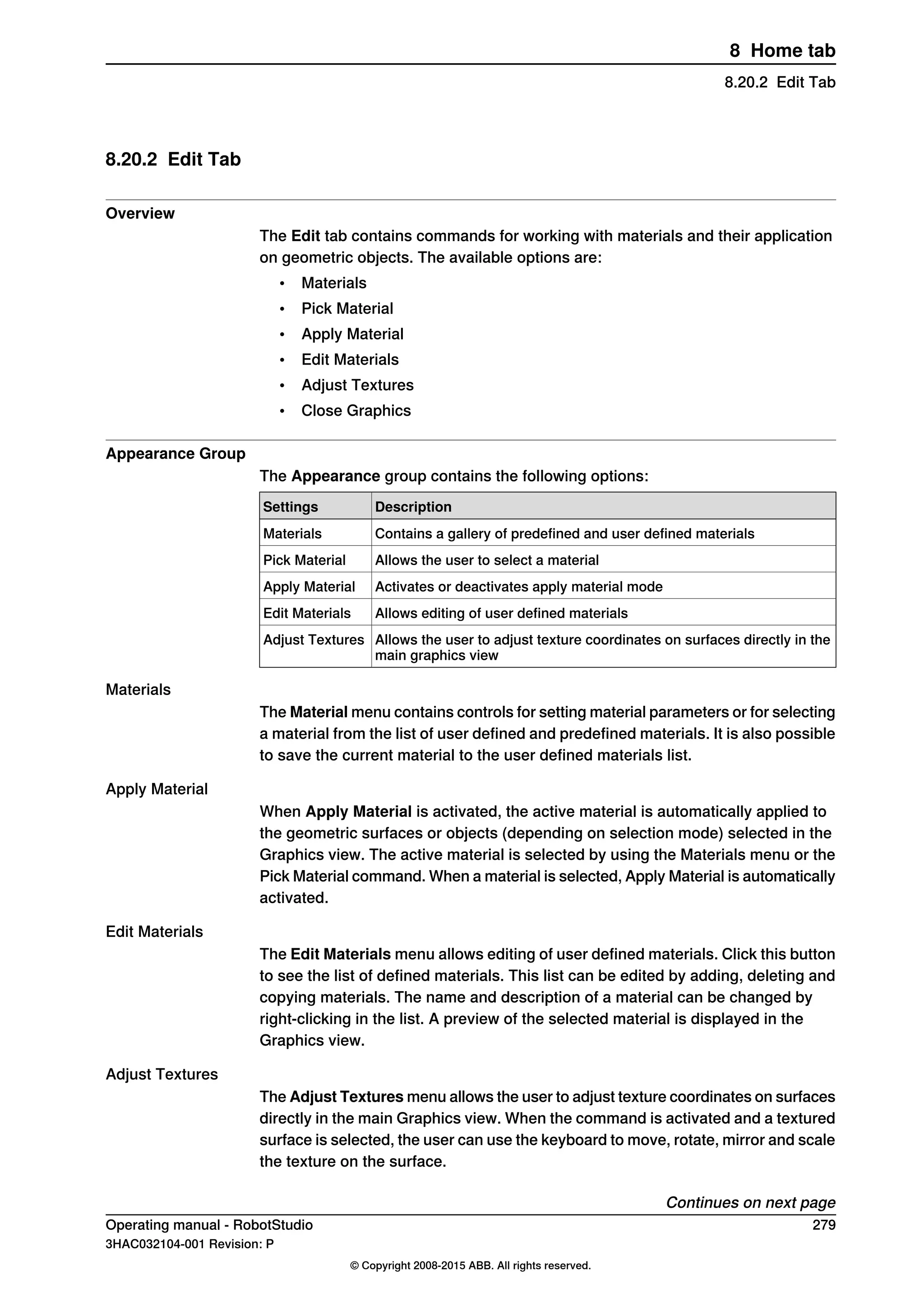 8.20.2 Edit Tab
Overview
The Edit tab contains commands for working with materials and their application
on geometric objects. The available options are:
• Materials
• Pick Material
• Apply Material
• Edit Materials
• Adjust Textures
• Close Graphics
Appearance Group
The Appearance group contains the following options:
DescriptionSettings
Contains a gallery of predefined and user defined materialsMaterials
Allows the user to select a materialPick Material
Activates or deactivates apply material modeApply Material
Allows editing of user defined materialsEdit Materials
Allows the user to adjust texture coordinates on surfaces directly in the
main graphics view
Adjust Textures
Materials
The Material menu contains controls for setting material parameters or for selecting
a material from the list of user defined and predefined materials. It is also possible
to save the current material to the user defined materials list.
Apply Material
When Apply Material is activated, the active material is automatically applied to
the geometric surfaces or objects (depending on selection mode) selected in the
Graphics view. The active material is selected by using the Materials menu or the
Pick Material command. When a material is selected, Apply Material is automatically
activated.
Edit Materials
The Edit Materials menu allows editing of user defined materials. Click this button
to see the list of defined materials. This list can be edited by adding, deleting and
copying materials. The name and description of a material can be changed by
right-clicking in the list. A preview of the selected material is displayed in the
Graphics view.
Adjust Textures
The Adjust Textures menu allows the user to adjust texture coordinates on surfaces
directly in the main Graphics view. When the command is activated and a textured
surface is selected, the user can use the keyboard to move, rotate, mirror and scale
the texture on the surface.
Continues on next page
Operating manual - RobotStudio 279
3HAC032104-001 Revision: P
© Copyright 2008-2015 ABB. All rights reserved.
8 Home tab
8.20.2 Edit Tab
 