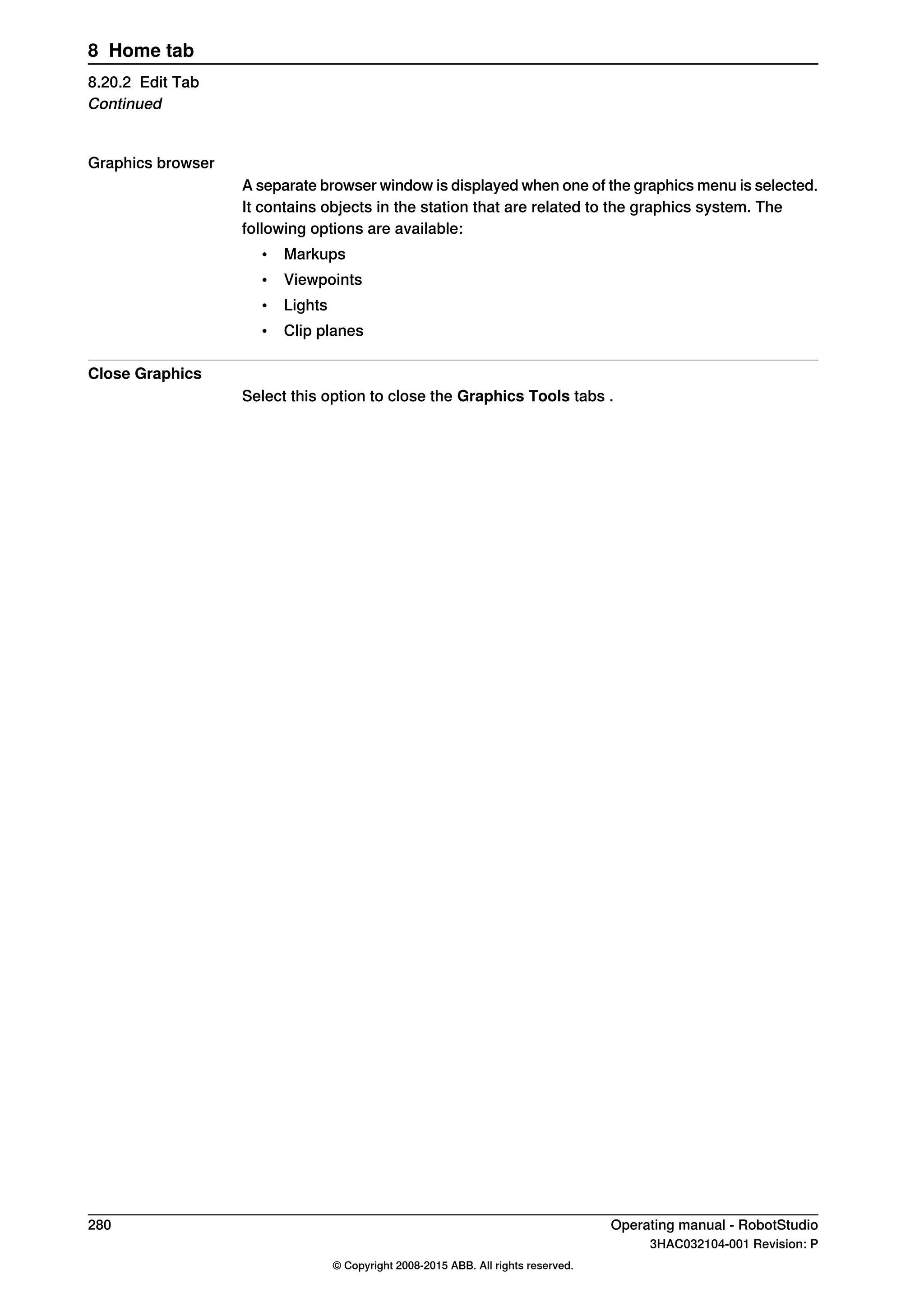 Graphics browser
A separate browser window is displayed when one of the graphics menu is selected.
It contains objects in the station that are related to the graphics system. The
following options are available:
• Markups
• Viewpoints
• Lights
• Clip planes
Close Graphics
Select this option to close the Graphics Tools tabs .
280 Operating manual - RobotStudio
3HAC032104-001 Revision: P
© Copyright 2008-2015 ABB. All rights reserved.
8 Home tab
8.20.2 Edit Tab
Continued
 
