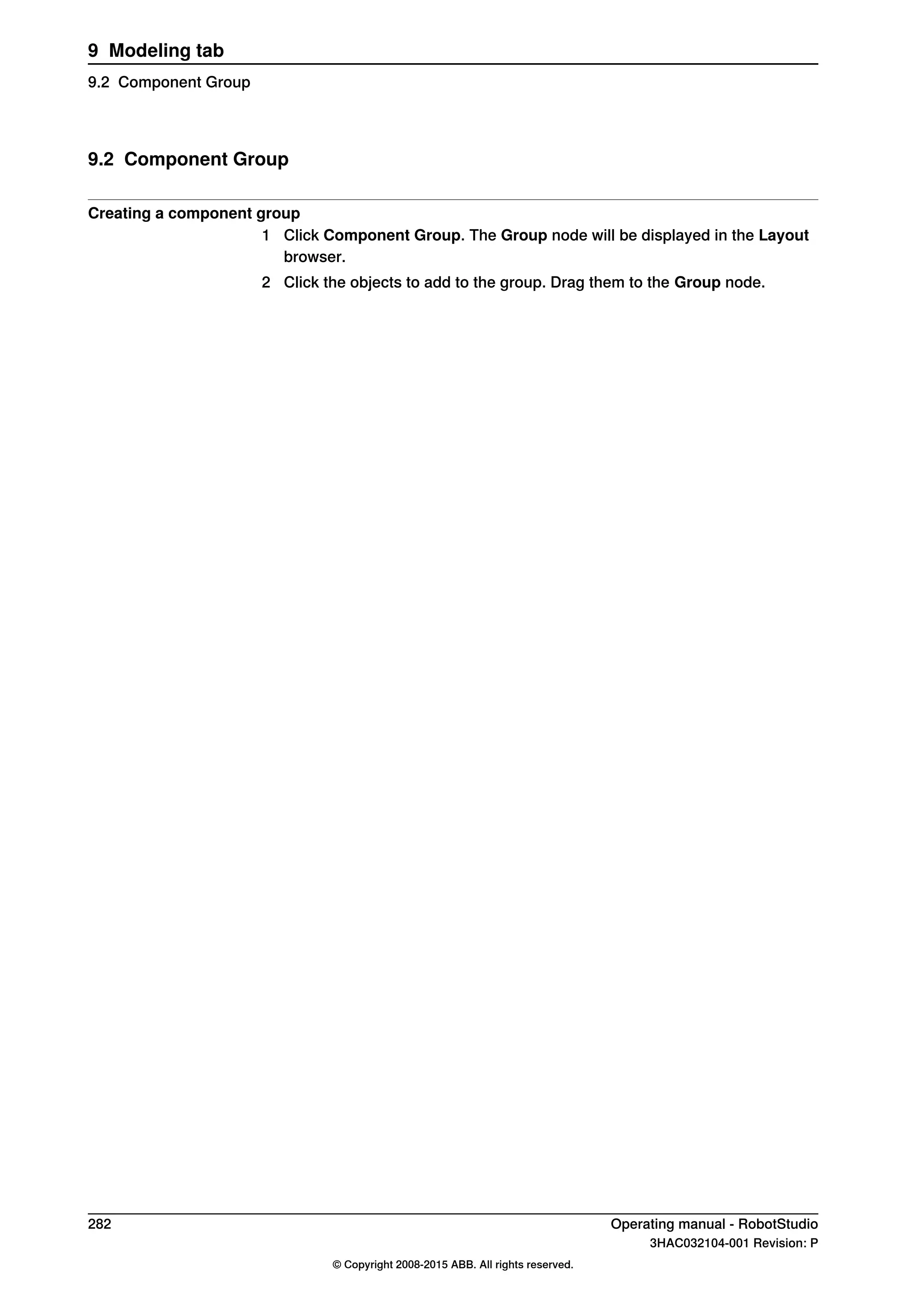 9.2 Component Group
Creating a component group
1 Click Component Group. The Group node will be displayed in the Layout
browser.
2 Click the objects to add to the group. Drag them to the Group node.
282 Operating manual - RobotStudio
3HAC032104-001 Revision: P
© Copyright 2008-2015 ABB. All rights reserved.
9 Modeling tab
9.2 Component Group
 