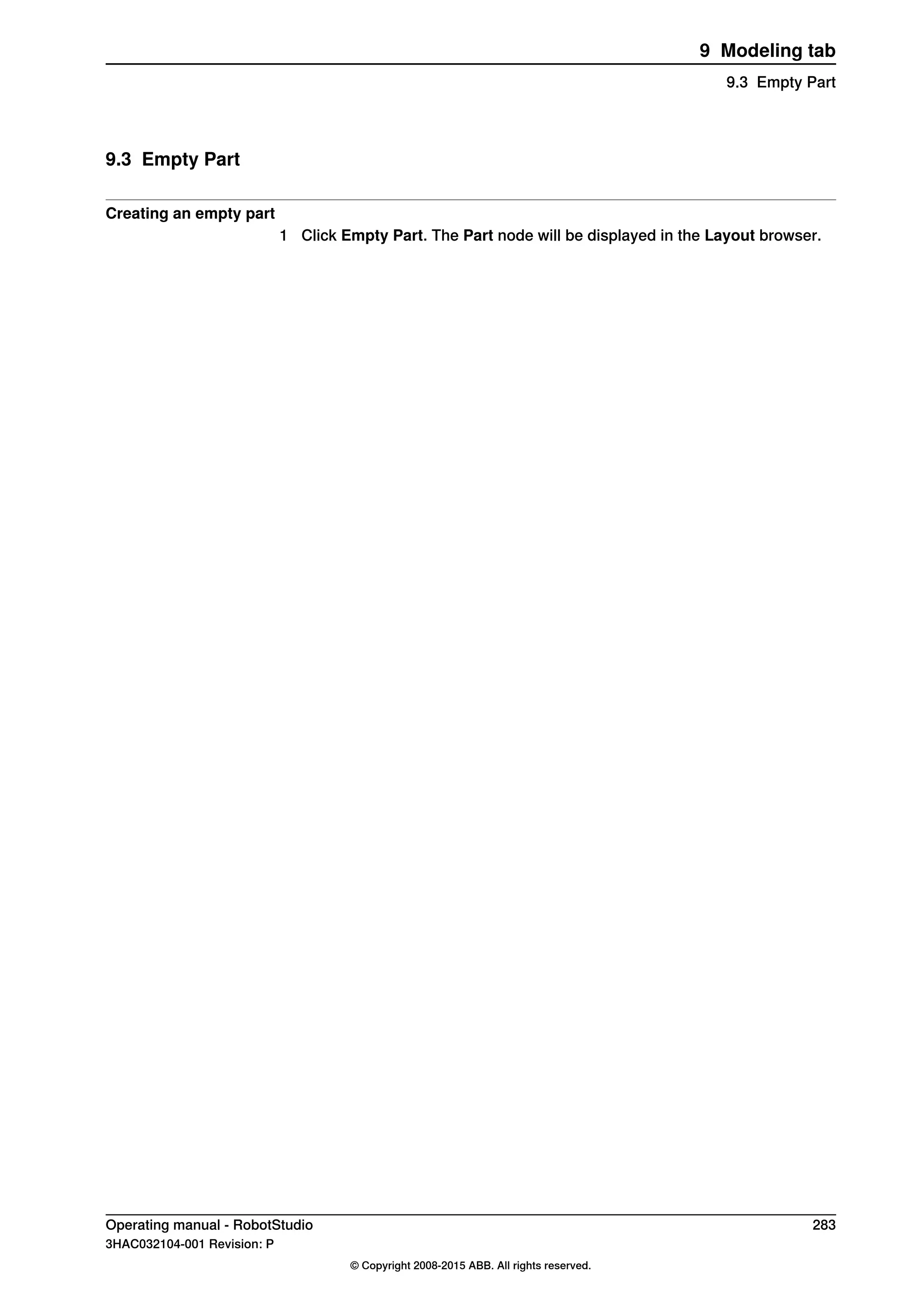 9.3 Empty Part
Creating an empty part
1 Click Empty Part. The Part node will be displayed in the Layout browser.
Operating manual - RobotStudio 283
3HAC032104-001 Revision: P
© Copyright 2008-2015 ABB. All rights reserved.
9 Modeling tab
9.3 Empty Part
 