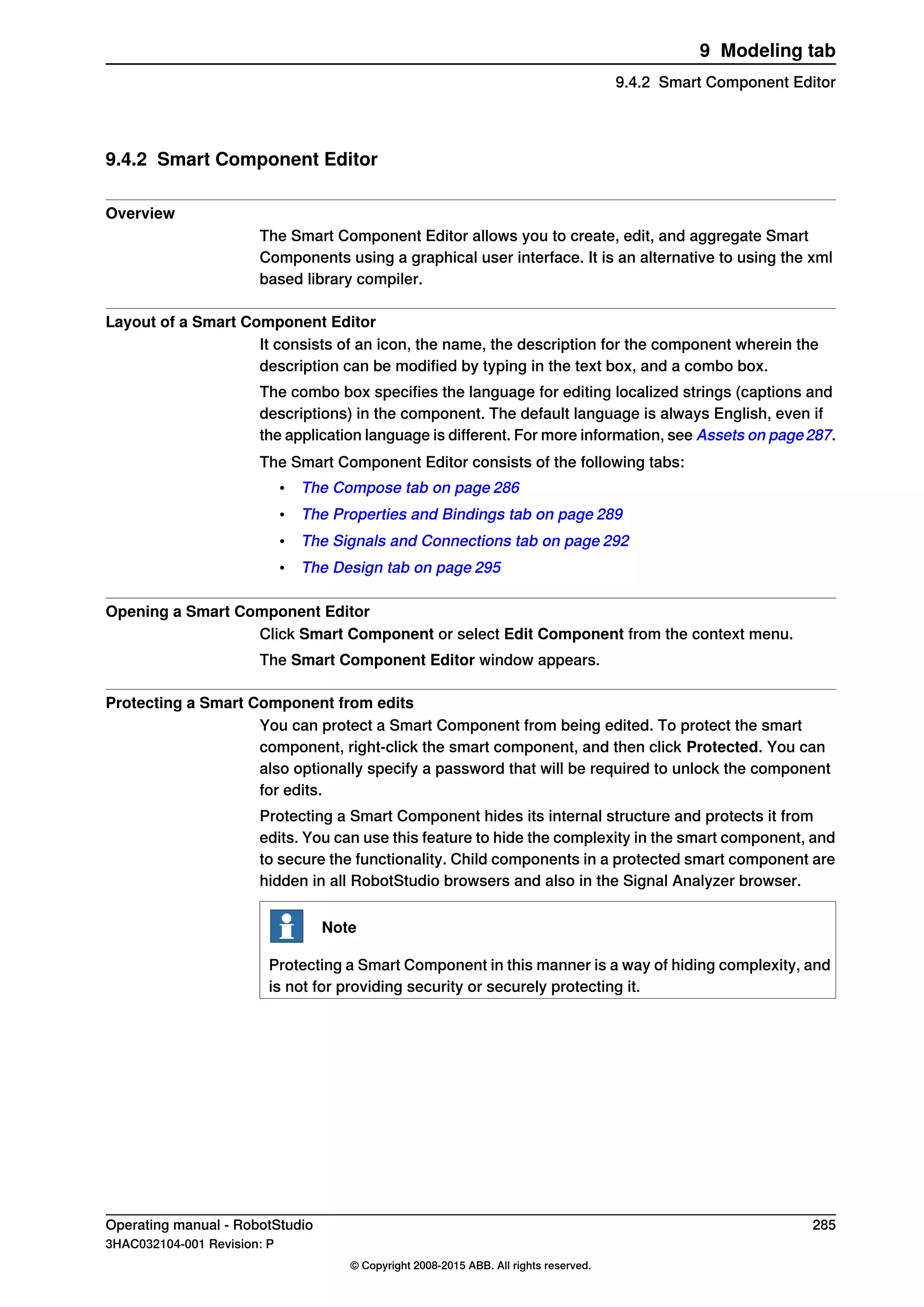 9.4.2 Smart Component Editor
Overview
The Smart Component Editor allows you to create, edit, and aggregate Smart
Components using a graphical user interface. It is an alternative to using the xml
based library compiler.
Layout of a Smart Component Editor
It consists of an icon, the name, the description for the component wherein the
description can be modified by typing in the text box, and a combo box.
The combo box specifies the language for editing localized strings (captions and
descriptions) in the component. The default language is always English, even if
the application language is different. For more information, see Assets on page287.
The Smart Component Editor consists of the following tabs:
• The Compose tab on page 286
• The Properties and Bindings tab on page 289
• The Signals and Connections tab on page 292
• The Design tab on page 295
Opening a Smart Component Editor
Click Smart Component or select Edit Component from the context menu.
The Smart Component Editor window appears.
Protecting a Smart Component from edits
You can protect a Smart Component from being edited. To protect the smart
component, right-click the smart component, and then click Protected. You can
also optionally specify a password that will be required to unlock the component
for edits.
Protecting a Smart Component hides its internal structure and protects it from
edits. You can use this feature to hide the complexity in the smart component, and
to secure the functionality. Child components in a protected smart component are
hidden in all RobotStudio browsers and also in the Signal Analyzer browser.
Note
Protecting a Smart Component in this manner is a way of hiding complexity, and
is not for providing security or securely protecting it.
Operating manual - RobotStudio 285
3HAC032104-001 Revision: P
© Copyright 2008-2015 ABB. All rights reserved.
9 Modeling tab
9.4.2 Smart Component Editor
 