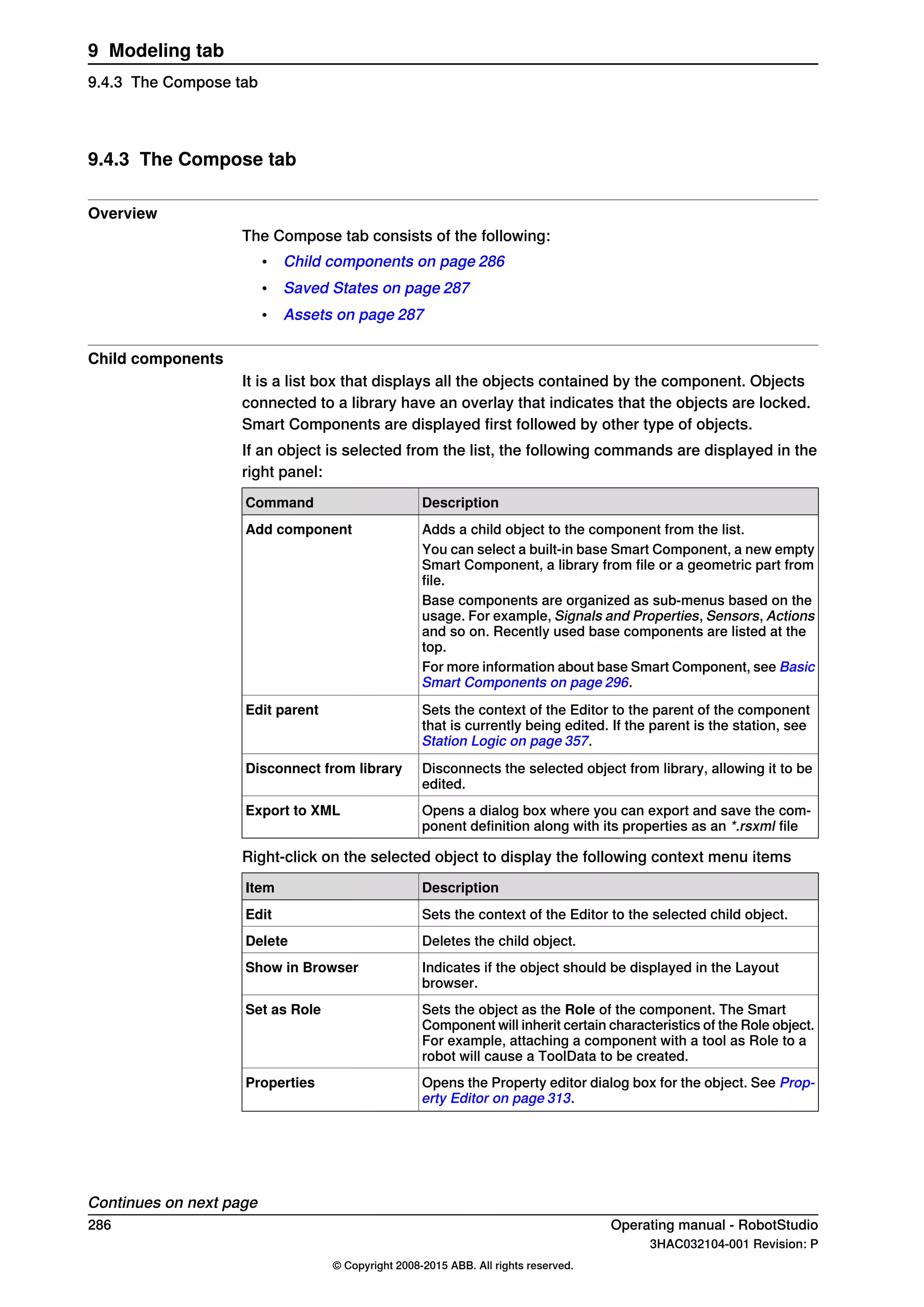 9.4.3 The Compose tab
Overview
The Compose tab consists of the following:
• Child components on page 286
• Saved States on page 287
• Assets on page 287
Child components
It is a list box that displays all the objects contained by the component. Objects
connected to a library have an overlay that indicates that the objects are locked.
Smart Components are displayed first followed by other type of objects.
If an object is selected from the list, the following commands are displayed in the
right panel:
DescriptionCommand
Adds a child object to the component from the list.Add component
You can select a built-in base Smart Component, a new empty
Smart Component, a library from file or a geometric part from
file.
Base components are organized as sub-menus based on the
usage. For example, Signals and Properties, Sensors, Actions
and so on. Recently used base components are listed at the
top.
For more information about base Smart Component, see Basic
Smart Components on page 296.
Sets the context of the Editor to the parent of the component
that is currently being edited. If the parent is the station, see
Station Logic on page 357.
Edit parent
Disconnects the selected object from library, allowing it to be
edited.
Disconnect from library
Opens a dialog box where you can export and save the com-
ponent definition along with its properties as an *.rsxml file
Export to XML
Right-click on the selected object to display the following context menu items
DescriptionItem
Sets the context of the Editor to the selected child object.Edit
Deletes the child object.Delete
Indicates if the object should be displayed in the Layout
browser.
Show in Browser
Sets the object as the Role of the component. The Smart
Component will inherit certain characteristics of the Role object.
For example, attaching a component with a tool as Role to a
robot will cause a ToolData to be created.
Set as Role
Opens the Property editor dialog box for the object. See Prop-
erty Editor on page 313.
Properties
Continues on next page
286 Operating manual - RobotStudio
3HAC032104-001 Revision: P
© Copyright 2008-2015 ABB. All rights reserved.
9 Modeling tab
9.4.3 The Compose tab
 