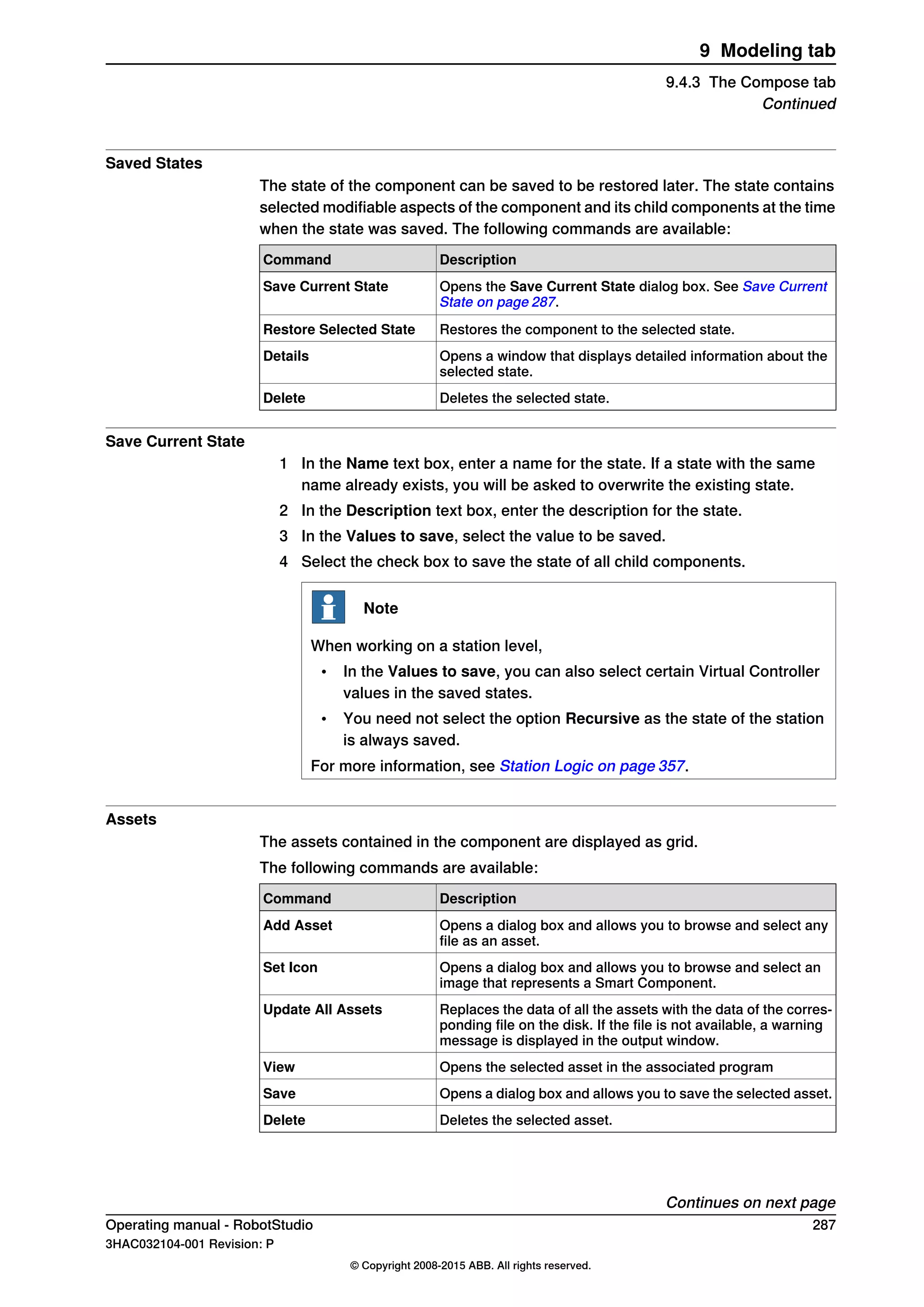 Saved States
The state of the component can be saved to be restored later. The state contains
selected modifiable aspects of the component and its child components at the time
when the state was saved. The following commands are available:
DescriptionCommand
Opens the Save Current State dialog box. See Save Current
State on page 287.
Save Current State
Restores the component to the selected state.Restore Selected State
Opens a window that displays detailed information about the
selected state.
Details
Deletes the selected state.Delete
Save Current State
1 In the Name text box, enter a name for the state. If a state with the same
name already exists, you will be asked to overwrite the existing state.
2 In the Description text box, enter the description for the state.
3 In the Values to save, select the value to be saved.
4 Select the check box to save the state of all child components.
Note
When working on a station level,
• In the Values to save, you can also select certain Virtual Controller
values in the saved states.
• You need not select the option Recursive as the state of the station
is always saved.
For more information, see Station Logic on page 357.
Assets
The assets contained in the component are displayed as grid.
The following commands are available:
DescriptionCommand
Opens a dialog box and allows you to browse and select any
file as an asset.
Add Asset
Opens a dialog box and allows you to browse and select an
image that represents a Smart Component.
Set Icon
Replaces the data of all the assets with the data of the corres-
ponding file on the disk. If the file is not available, a warning
message is displayed in the output window.
Update All Assets
Opens the selected asset in the associated programView
Opens a dialog box and allows you to save the selected asset.Save
Deletes the selected asset.Delete
Continues on next page
Operating manual - RobotStudio 287
3HAC032104-001 Revision: P
© Copyright 2008-2015 ABB. All rights reserved.
9 Modeling tab
9.4.3 The Compose tab
Continued
 