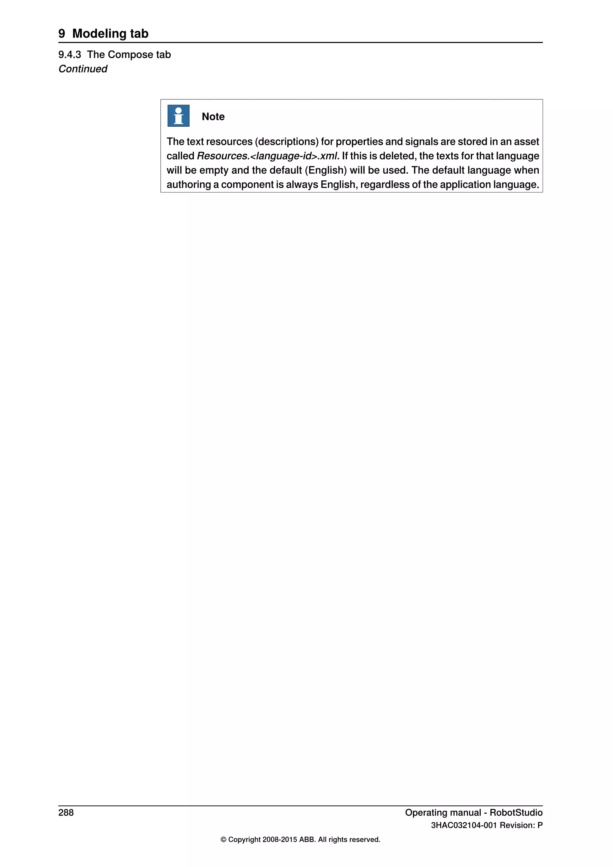 Note
The text resources (descriptions) for properties and signals are stored in an asset
called Resources.<language-id>.xml. If this is deleted, the texts for that language
will be empty and the default (English) will be used. The default language when
authoring a component is always English, regardless of the application language.
288 Operating manual - RobotStudio
3HAC032104-001 Revision: P
© Copyright 2008-2015 ABB. All rights reserved.
9 Modeling tab
9.4.3 The Compose tab
Continued
 